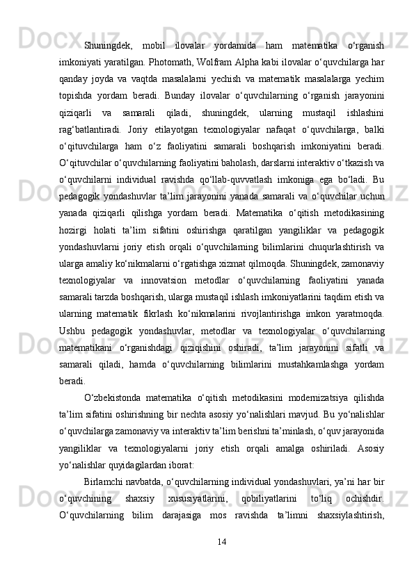 Shuningdek,   mobil   ilovalar   yordamida   ham   matematika   o‘rganish
imkoniyati yaratilgan. Photomath, Wolfram Alpha kabi ilovalar o‘quvchilarga har
qanday   joyda   va   vaqtda   masalalarni   yechish   va   matematik   masalalarga   yechim
topishda   yordam   beradi.   Bunday   ilovalar   o‘quvchilarning   o‘rganish   jarayonini
qiziqarli   va   samarali   qiladi,   shuningdek,   ularning   mustaqil   ishlashini
rag‘batlantiradi.   Joriy   etilayotgan   texnologiyalar   nafaqat   o‘quvchilarga,   balki
o‘qituvchilarga   ham   o‘z   faoliyatini   samarali   boshqarish   imkoniyatini   beradi.
O‘qituvchilar o‘quvchilarning faoliyatini baholash, darslarni interaktiv o‘tkazish va
o‘quvchilarni   individual   ravishda   qo‘llab-quvvatlash   imkoniga   ega   bo‘ladi.   Bu
pedagogik   yondashuvlar   ta’lim   jarayonini   yanada   samarali   va   o‘quvchilar   uchun
yanada   qiziqarli   qilishga   yordam   beradi.   Matematika   o‘qitish   metodikasining
hozirgi   holati   ta’lim   sifatini   oshirishga   qaratilgan   yangiliklar   va   pedagogik
yondashuvlarni   joriy   etish   orqali   o‘quvchilarning   bilimlarini   chuqurlashtirish   va
ularga amaliy ko‘nikmalarni o‘rgatishga xizmat qilmoqda. Shuningdek, zamonaviy
texnologiyalar   va   innovatsion   metodlar   o‘quvchilarning   faoliyatini   yanada
samarali tarzda boshqarish, ularga mustaqil ishlash imkoniyatlarini taqdim etish va
ularning   matematik   fikrlash   ko‘nikmalarini   rivojlantirishga   imkon   yaratmoqda.
Ushbu   pedagogik   yondashuvlar,   metodlar   va   texnologiyalar   o‘quvchilarning
matematikani   o‘rganishdagi   qiziqishini   oshiradi,   ta’lim   jarayonini   sifatli   va
samarali   qiladi,   hamda   o‘quvchilarning   bilimlarini   mustahkamlashga   yordam
beradi.
O‘zbekistonda   matematika   o‘qitish   metodikasini   modernizatsiya   qilishda
ta’lim sifatini oshirishning bir nechta asosiy yo‘nalishlari mavjud. Bu yo‘nalishlar
o‘quvchilarga zamonaviy va interaktiv ta’lim berishni ta’minlash, o‘quv jarayonida
yangiliklar   va   texnologiyalarni   joriy   etish   orqali   amalga   oshiriladi.   Asosiy
yo‘nalishlar quyidagilardan iborat:
Birlamchi navbatda, o‘quvchilarning individual yondashuvlari, ya’ni har bir
o‘quvchining   shaxsiy   xususiyatlarini,   qobiliyatlarini   to‘liq   ochishdir.
O‘quvchilarning   bilim   darajasiga   mos   ravishda   ta’limni   shaxsiylashtirish,
14 
