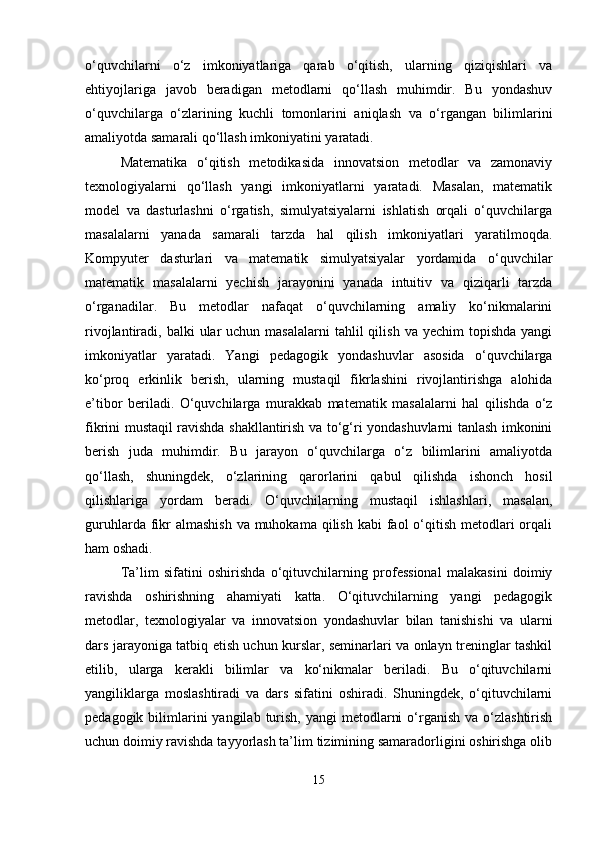 o‘quvchilarni   o‘z   imkoniyatlariga   qarab   o‘qitish,   ularning   qiziqishlari   va
ehtiyojlariga   javob   beradigan   metodlarni   qo‘llash   muhimdir.   Bu   yondashuv
o‘quvchilarga   o‘zlarining   kuchli   tomonlarini   aniqlash   va   o‘rgangan   bilimlarini
amaliyotda samarali qo‘llash imkoniyatini yaratadi.
Matematika   o‘qitish   metodikasida   innovatsion   metodlar   va   zamonaviy
texnologiyalarni   qo‘llash   yangi   imkoniyatlarni   yaratadi.   Masalan,   matematik
model   va   dasturlashni   o‘rgatish,   simulyatsiyalarni   ishlatish   orqali   o‘quvchilarga
masalalarni   yanada   samarali   tarzda   hal   qilish   imkoniyatlari   yaratilmoqda.
Kompyuter   dasturlari   va   matematik   simulyatsiyalar   yordamida   o‘quvchilar
matematik   masalalarni   yechish   jarayonini   yanada   intuitiv   va   qiziqarli   tarzda
o‘rganadilar.   Bu   metodlar   nafaqat   o‘quvchilarning   amaliy   ko‘nikmalarini
rivojlantiradi, balki   ular   uchun  masalalarni   tahlil   qilish  va yechim   topishda  yangi
imkoniyatlar   yaratadi.   Yangi   pedagogik   yondashuvlar   asosida   o‘quvchilarga
ko‘proq   erkinlik   berish,   ularning   mustaqil   fikrlashini   rivojlantirishga   alohida
e’tibor   beriladi.   O‘quvchilarga   murakkab   matematik   masalalarni   hal   qilishda   o‘z
fikrini mustaqil ravishda shakllantirish va to‘g‘ri yondashuvlarni tanlash imkonini
berish   juda   muhimdir.   Bu   jarayon   o‘quvchilarga   o‘z   bilimlarini   amaliyotda
qo‘llash,   shuningdek,   o‘zlarining   qarorlarini   qabul   qilishda   ishonch   hosil
qilishlariga   yordam   beradi.   O‘quvchilarning   mustaqil   ishlashlari,   masalan,
guruhlarda fikr  almashish  va  muhokama  qilish  kabi  faol  o‘qitish  metodlari  orqali
ham oshadi.
Ta’lim   sifatini   oshirishda   o‘qituvchilarning   professional   malakasini   doimiy
ravishda   oshirishning   ahamiyati   katta.   O‘qituvchilarning   yangi   pedagogik
metodlar,   texnologiyalar   va   innovatsion   yondashuvlar   bilan   tanishishi   va   ularni
dars jarayoniga tatbiq etish uchun kurslar, seminarlari va onlayn treninglar tashkil
etilib,   ularga   kerakli   bilimlar   va   ko‘nikmalar   beriladi.   Bu   o‘qituvchilarni
yangiliklarga   moslashtiradi   va   dars   sifatini   oshiradi.   Shuningdek,   o‘qituvchilarni
pedagogik  bilimlarini  yangilab  turish,  yangi   metodlarni   o‘rganish  va  o‘zlashtirish
uchun doimiy ravishda tayyorlash ta’lim tizimining samaradorligini oshirishga olib
15 