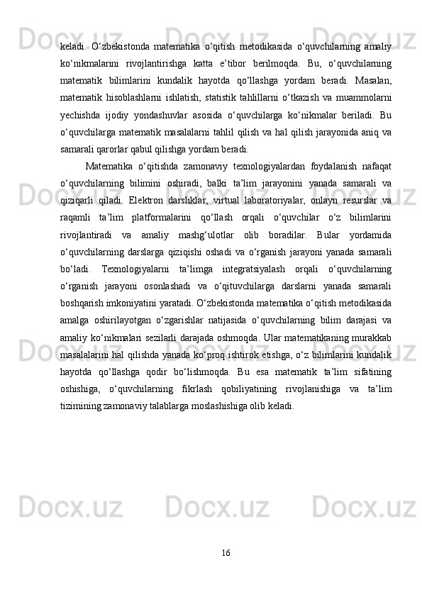 keladi.   O‘zbekistonda   matematika   o‘qitish   metodikasida   o‘quvchilarning   amaliy
ko‘nikmalarini   rivojlantirishga   katta   e’tibor   berilmoqda.   Bu,   o‘quvchilarning
matematik   bilimlarini   kundalik   hayotda   qo‘llashga   yordam   beradi.   Masalan,
matematik   hisoblashlarni   ishlatish,   statistik   tahlillarni   o‘tkazish   va   muammolarni
yechishda   ijodiy   yondashuvlar   asosida   o‘quvchilarga   ko‘nikmalar   beriladi.   Bu
o‘quvchilarga matematik masalalarni  tahlil  qilish va hal  qilish jarayonida aniq va
samarali qarorlar qabul qilishga yordam beradi.
Matematika   o‘qitishda   zamonaviy   texnologiyalardan   foydalanish   nafaqat
o‘quvchilarning   bilimini   oshiradi,   balki   ta’lim   jarayonini   yanada   samarali   va
qiziqarli   qiladi.   Elektron   darsliklar,   virtual   laboratoriyalar,   onlayn   resurslar   va
raqamli   ta’lim   platformalarini   qo‘llash   orqali   o‘quvchilar   o‘z   bilimlarini
rivojlantiradi   va   amaliy   mashg‘ulotlar   olib   boradilar.   Bular   yordamida
o‘quvchilarning   darslarga   qiziqishi   oshadi   va   o‘rganish   jarayoni   yanada   samarali
bo‘ladi.   Texnologiyalarni   ta’limga   integratsiyalash   orqali   o‘quvchilarning
o‘rganish   jarayoni   osonlashadi   va   o‘qituvchilarga   darslarni   yanada   samarali
boshqarish imkoniyatini yaratadi. O‘zbekistonda matematika o‘qitish metodikasida
amalga   oshirilayotgan   o‘zgarishlar   natijasida   o‘quvchilarning   bilim   darajasi   va
amaliy ko‘nikmalari sezilarli darajada oshmoqda. Ular matematikaning murakkab
masalalarini hal qilishda yanada ko‘proq ishtirok etishga, o‘z bilimlarini kundalik
hayotda   qo‘llashga   qodir   bo‘lishmoqda.   Bu   esa   matematik   ta’lim   sifatining
oshishiga,   o‘quvchilarning   fikrlash   qobiliyatining   rivojlanishiga   va   ta’lim
tizimining zamonaviy talablarga moslashishiga olib keladi.
16 