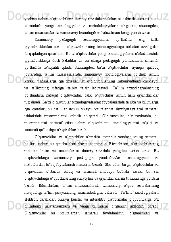 yechish   uchun   o‘qituvchilarni   doimiy   ravishda   malakasini   oshirish   kurslari   bilan
ta’minlash,   yangi   texnologiyalar   va   metodologiyalarni   o‘rgatish,   shuningdek,
ta’lim muassasalarida zamonaviy texnologik infratuzilmani kengaytirish zarur.
Zamonaviy   pedagogik   texnologiyalarni   qo‘llashda   eng   katta
qiyinchiliklardan   biri   —   o‘qituvchilarning   texnologiyalarga   nisbatan   avvalgidan
farq qiladigan qarashlari. Ba’zi o‘qituvchilar yangi texnologiyalarni o‘zlashtirishda
qiyinchiliklarga   duch   keladilar   va   bu   ularga   pedagogik   yondashuvni   samarali
qo‘llashda   to‘sqinlik   qiladi.   Shuningdek,   ba’zi   o‘qituvchilar,   ayniqsa   qishloq
joylaridagi   ta’lim   muassasalarida,   zamonaviy   texnologiyalarni   qo‘llash   uchun
kerakli   uskunalarga   ega   emaslar.   Bu   o‘qituvchilarning   imkoniyatlarini   cheklaydi
va   ta’limning   sifatiga   salbiy   ta’sir   ko‘rsatadi.   Ta’lim   texnologiyalarining
qo‘llanilishi   nafaqat   o‘qituvchilar,   balki   o‘quvchilar   uchun   ham   qiyinchiliklar
tug‘diradi. Ba’zi o‘quvchilar texnologiyalardan foydalanishda tajriba va bilimlarga
ega   emaslar,   bu   esa   ular   uchun   onlayn   resurslar   va   simulyatsiyalarni   samarali
ishlatishda   muammolarni   keltirib   chiqaradi.   O‘qituvchilar,   o‘z   navbatida,   bu
muammolarni   bartaraf   etish   uchun   o‘quvchilarni   texnologiyalarni   to‘g‘ri   va
samarali qo‘llashga o‘rgatishlari kerak.
O‘qituvchilar   va   o‘quvchilar   o‘rtasida   metodik   yondashuvning   samarali
bo‘lishi   uchun   bir   qancha   shart-sharoitlar   mavjud.   Birinchidan,   o‘qituvchilarning
metodik   bilim   va   malakalarini   doimiy   ravishda   yangilab   turish   zarur.   Bu
o‘qituvchilarga   zamonaviy   pedagogik   yondashuvlar,   texnologiyalar   va
metodlardan   to‘liq   foydalanish   imkonini   beradi.  Shu   bilan   birga,  o‘qituvchilar   va
o‘quvchilar   o‘rtasida   ochiq   va   samarali   muloqot   bo‘lishi   kerak,   bu   esa
o‘qituvchilarga o‘quvchilarning ehtiyojlari va qiyinchiliklarini tushunishga yordam
beradi.   Ikkinchidan,   ta’lim   muassasalarida   zamonaviy   o‘quv   resurslarining
mavjudligi   ta’lim   jarayonining   samaradorligini   oshiradi.   Ta’lim   texnologiyalari,
elektron   darsliklar,   onlayn   kurslar   va   interaktiv   platformalar   o‘quvchilarga   o‘z
bilimlarini   mustahkamlash   va   yangi   bilimlarni   o‘rganish   imkonini   beradi.
O‘qituvchilar   bu   resurslardan   samarali   foydalanishni   o‘rganishlari   va
18 