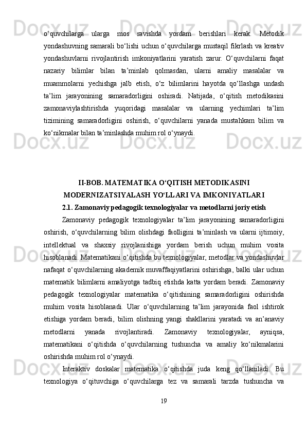 o‘quvchilarga   ularga   mos   ravishda   yordam   berishlari   kerak.   Metodik
yondashuvning samarali bo‘lishi uchun o‘quvchilarga mustaqil fikrlash va kreativ
yondashuvlarni   rivojlantirish   imkoniyatlarini   yaratish   zarur.   O‘quvchilarni   faqat
nazariy   bilimlar   bilan   ta’minlab   qolmasdan,   ularni   amaliy   masalalar   va
muammolarni   yechishga   jalb   etish,   o‘z   bilimlarini   hayotda   qo‘llashga   undash
ta’lim   jarayonining   samaradorligini   oshiradi.   Natijada,   o‘qitish   metodikasini
zamonaviylashtirishda   yuqoridagi   masalalar   va   ularning   yechimlari   ta’lim
tizimining   samaradorligini   oshirish,   o‘quvchilarni   yanada   mustahkam   bilim   va
ko‘nikmalar bilan ta’minlashda muhim rol o‘ynaydi.
II-BOB. MATEMATIKA O‘QITISH METODIKASINI
MODERNIZATSIYALASH YO‘LLARI VA IMKONIYATLARI
2.1.  Zamonaviy pedagogik texnologiyalar va metodlarni joriy etish
Zamonaviy   pedagogik   texnologiyalar   ta’lim   jarayonining   samaradorligini
oshirish,   o‘quvchilarning   bilim   olishdagi   faolligini   ta’minlash   va   ularni   ijtimoiy,
intellektual   va   shaxsiy   rivojlanishiga   yordam   berish   uchun   muhim   vosita
hisoblanadi. Matematikani o‘qitishda bu texnologiyalar, metodlar va yondashuvlar
nafaqat o‘quvchilarning akademik muvaffaqiyatlarini oshirishga, balki ular uchun
matematik   bilimlarni   amaliyotga   tadbiq   etishda   katta   yordam   beradi.   Zamonaviy
pedagogik   texnologiyalar   matematika   o‘qitishining   samaradorligini   oshirishda
muhim   vosita   hisoblanadi.   Ular   o‘quvchilarning   ta’lim   jarayonida   faol   ishtirok
etishiga   yordam   beradi,   bilim   olishning   yangi   shakllarini   yaratadi   va   an’anaviy
metodlarni   yanada   rivojlantiradi.   Zamonaviy   texnologiyalar,   ayniqsa,
matematikani   o‘qitishda   o‘quvchilarning   tushuncha   va   amaliy   ko‘nikmalarini
oshirishda muhim rol o‘ynaydi.
Interaktiv   doskalar   matematika   o‘qitishda   juda   keng   qo‘llaniladi.   Bu
texnologiya   o‘qituvchiga   o‘quvchilarga   tez   va   samarali   tarzda   tushuncha   va
19 