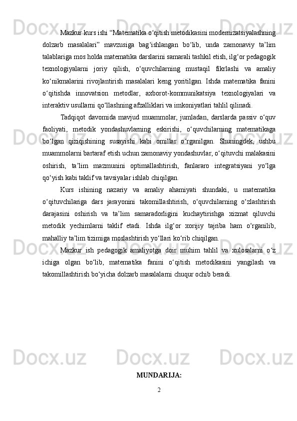 Mazkur kurs ishi “Matematika o qitish metodikasini modernizatsiyalashningʻ
dolzarb   masalalari”   mavzusiga   bag ishlangan   bo lib,   unda   zamonaviy   ta’lim
ʻ ʻ
talablariga mos holda matematika darslarini samarali tashkil etish, ilg or pedagogik	
ʻ
texnologiyalarni   joriy   qilish,   o‘quvchilarning   mustaqil   fikrlashi   va   amaliy
ko‘nikmalarini   rivojlantirish   masalalari   keng   yoritilgan.   Ishda   matematika   fanini
o qitishda   innovatsion   metodlar,   axborot-kommunikatsiya   texnologiyalari   va	
ʻ
interaktiv usullarni qo‘llashning afzalliklari va imkoniyatlari tahlil qilinadi.
Tadqiqot   davomida   mavjud   muammolar,   jumladan,   darslarda   passiv   o‘quv
faoliyati,   metodik   yondashuvlarning   eskirishi,   o‘quvchilarning   matematikaga
bo lgan   qiziqishining   susayishi   kabi   omillar   o rganilgan.   Shuningdek,   ushbu
ʻ ʻ
muammolarni bartaraf etish uchun zamonaviy yondashuvlar, o‘qituvchi malakasini
oshirish,   ta’lim   mazmunini   optimallashtirish,   fanlararo   integratsiyani   yo‘lga
qo‘yish kabi taklif va tavsiyalar ishlab chiqilgan.
Kurs   ishining   nazariy   va   amaliy   ahamiyati   shundaki,   u   matematika
o qituvchilariga   dars   jarayonini   takomillashtirish,   o‘quvchilarning   o‘zlashtirish
ʻ
darajasini   oshirish   va   ta’lim   samaradorligini   kuchaytirishga   xizmat   qiluvchi
metodik   yechimlarni   taklif   etadi.   Ishda   ilg‘or   xorijiy   tajriba   ham   o‘rganilib,
mahalliy ta’lim tizimiga moslashtirish yo‘llari ko‘rib chiqilgan.
Mazkur   ish   pedagogik   amaliyotga   doir   muhim   tahlil   va   xulosalarni   o z	
ʻ
ichiga   olgan   bo‘lib,   matematika   fanini   o‘qitish   metodikasini   yangilash   va
takomillashtirish bo‘yicha dolzarb masalalarni chuqur ochib beradi.
MUNDARIJA:
2 