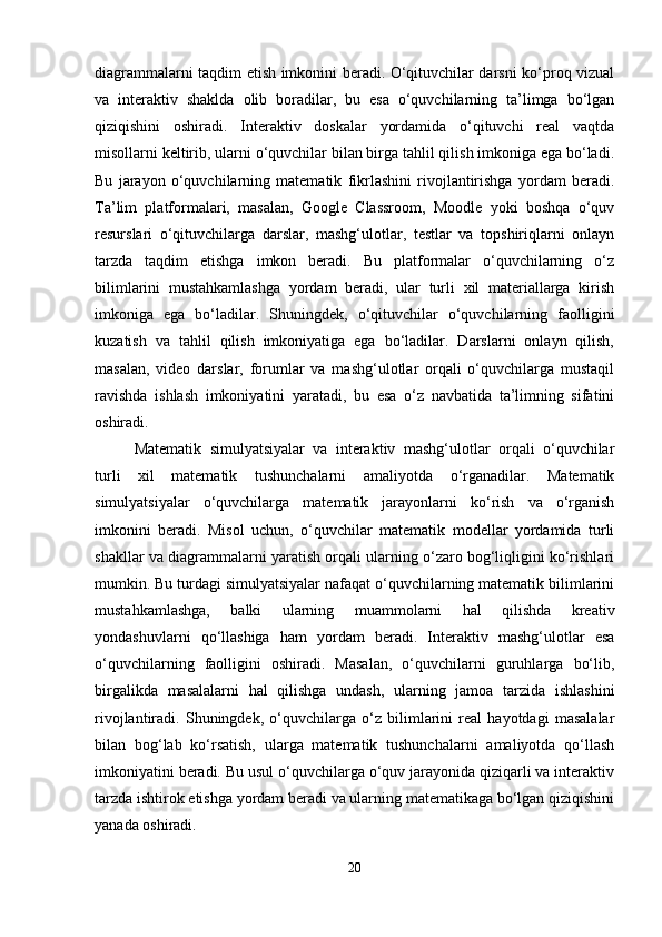 diagrammalarni taqdim etish imkonini beradi. O‘qituvchilar darsni ko‘proq vizual
va   interaktiv   shaklda   olib   boradilar,   bu   esa   o‘quvchilarning   ta’limga   bo‘lgan
qiziqishini   oshiradi.   Interaktiv   doskalar   yordamida   o‘qituvchi   real   vaqtda
misollarni keltirib, ularni o‘quvchilar bilan birga tahlil qilish imkoniga ega bo‘ladi.
Bu   jarayon   o‘quvchilarning   matematik   fikrlashini   rivojlantirishga   yordam   beradi.
Ta’lim   platformalari,   masalan,   Google   Classroom,   Moodle   yoki   boshqa   o‘quv
resurslari   o‘qituvchilarga   darslar,   mashg‘ulotlar,   testlar   va   topshiriqlarni   onlayn
tarzda   taqdim   etishga   imkon   beradi.   Bu   platformalar   o‘quvchilarning   o‘z
bilimlarini   mustahkamlashga   yordam   beradi,   ular   turli   xil   materiallarga   kirish
imkoniga   ega   bo‘ladilar.   Shuningdek,   o‘qituvchilar   o‘quvchilarning   faolligini
kuzatish   va   tahlil   qilish   imkoniyatiga   ega   bo‘ladilar.   Darslarni   onlayn   qilish,
masalan,   video   darslar,   forumlar   va   mashg‘ulotlar   orqali   o‘quvchilarga   mustaqil
ravishda   ishlash   imkoniyatini   yaratadi,   bu   esa   o‘z   navbatida   ta’limning   sifatini
oshiradi.
Matematik   simulyatsiyalar   va   interaktiv   mashg‘ulotlar   orqali   o‘quvchilar
turli   xil   matematik   tushunchalarni   amaliyotda   o‘rganadilar.   Matematik
simulyatsiyalar   o‘quvchilarga   matematik   jarayonlarni   ko‘rish   va   o‘rganish
imkonini   beradi.   Misol   uchun,   o‘quvchilar   matematik   modellar   yordamida   turli
shakllar va diagrammalarni yaratish orqali ularning o‘zaro bog‘liqligini ko‘rishlari
mumkin. Bu turdagi simulyatsiyalar nafaqat o‘quvchilarning matematik bilimlarini
mustahkamlashga,   balki   ularning   muammolarni   hal   qilishda   kreativ
yondashuvlarni   qo‘llashiga   ham   yordam   beradi.   Interaktiv   mashg‘ulotlar   esa
o‘quvchilarning   faolligini   oshiradi.   Masalan,   o‘quvchilarni   guruhlarga   bo‘lib,
birgalikda   masalalarni   hal   qilishga   undash,   ularning   jamoa   tarzida   ishlashini
rivojlantiradi.   Shuningdek,   o‘quvchilarga   o‘z   bilimlarini   real   hayotdagi   masalalar
bilan   bog‘lab   ko‘rsatish,   ularga   matematik   tushunchalarni   amaliyotda   qo‘llash
imkoniyatini beradi. Bu usul o‘quvchilarga o‘quv jarayonida qiziqarli va interaktiv
tarzda ishtirok etishga yordam beradi va ularning matematikaga bo‘lgan qiziqishini
yanada oshiradi.
20 