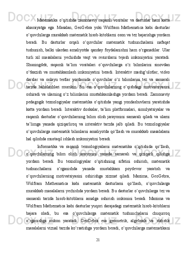 Matematika   o‘qitishda   zamonaviy   raqamli   vositalar   va   dasturlar   ham   katta
ahamiyatga   ega.   Masalan,   GeoGebra   yoki   Wolfram   Mathematica   kabi   dasturlar
o‘quvchilarga murakkab matematik hisob-kitoblarni oson va tez bajarishga yordam
beradi.   Bu   dasturlar   orqali   o‘quvchilar   matematik   tushunchalarni   nafaqat
tushunish,   balki   ulardan   amaliyotda   qanday   foydalanishni   ham   o‘rganadilar.   Ular
turli   xil   masalalarni   yechishda   vaqt   va   resurslarni   tejash   imkoniyatini   yaratadi.
Shuningdek,   raqamli   ta’lim   vositalari   o‘quvchilarga   o‘z   bilimlarini   sinovdan
o‘tkazish   va   mustahkamlash   imkoniyatini   beradi.   Interaktiv   mashg‘ulotlar,   video
darslar   va   onlayn   testlar   yordamida   o‘quvchilar   o‘z   bilimlarini   tez   va   samarali
tarzda   baholashlari   mumkin.   Bu   esa   o‘quvchilarning   o‘qishdagi   motivatsiyasini
oshiradi   va   ularning  o‘z  bilimlarini   mustahkamlashga   yordam   beradi.  Zamonaviy
pedagogik   texnologiyalar   matematika   o‘qitishda   yangi   yondashuvlarni   yaratishda
katta   yordam   beradi.   Interaktiv   doskalar,   ta’lim   platformalari,   simulyatsiyalar   va
raqamli   dasturlar   o‘quvchilarning   bilim   olish   jarayonini   samarali   qiladi   va   ularni
ta’limga   yanada   qiziqarliroq   va   interaktiv   tarzda   jalb   qiladi.   Bu   texnologiyalar
o‘quvchilarga  matematik bilimlarni  amaliyotda  qo‘llash  va  murakkab masalalarni
hal qilishda mustaqil ishlash imkoniyatini beradi.
Informatika   va   raqamli   texnologiyalarni   matematika   o‘qitishida   qo‘llash,
o‘quvchilarning   bilim   olish   jarayonini   yanada   samarali   va   qiziqarli   qilishga
yordam   beradi.   Bu   texnologiyalar   o‘qitishning   sifatini   oshirish,   matematik
tushunchalarni   o‘rganishda   yanada   mustahkam   poydevor   yaratish   va
o‘quvchilarning   motivatsiyasini   oshirishga   xizmat   qiladi.   Maxima,   GeoGebra,
Wolfram   Mathematica   kabi   matematik   dasturlarni   qo‘llash,   o‘quvchilarga
murakkab masalalarni yechishda yordam beradi. Bu dasturlar o‘quvchilarga tez va
samarali   tarzda   hisob-kitoblarni   amalga   oshirish   imkonini   beradi.   Maxima   va
Wolfram Mathematica kabi dasturlar yuqori darajadagi matematik hisob-kitoblarni
bajara   oladi,   bu   esa   o‘quvchilarga   matematik   tushunchalarni   chuqurroq
o‘rganishga   imkon   yaratadi.   GeoGebra   esa   geometrik,   algebraik   va   statistik
masalalarni vizual tarzda ko‘rsatishga yordam beradi, o‘quvchilarga matematikani
21 