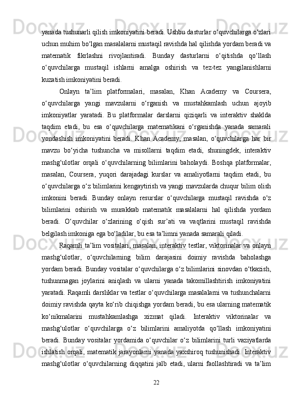 yanada tushunarli qilish imkoniyatini beradi. Ushbu dasturlar o‘quvchilarga o‘zlari
uchun muhim bo‘lgan masalalarni mustaqil ravishda hal qilishda yordam beradi va
matematik   fikrlashni   rivojlantiradi.   Bunday   dasturlarni   o‘qitishda   qo‘llash
o‘quvchilarga   mustaqil   ishlarni   amalga   oshirish   va   tez-tez   yangilanishlarni
kuzatish imkoniyatini beradi.
Onlayn   ta’lim   platformalari,   masalan,   Khan   Academy   va   Coursera,
o‘quvchilarga   yangi   mavzularni   o‘rganish   va   mustahkamlash   uchun   ajoyib
imkoniyatlar   yaratadi.   Bu   platformalar   darslarni   qiziqarli   va   interaktiv   shaklda
taqdim   etadi,   bu   esa   o‘quvchilarga   matematikani   o‘rganishda   yanada   samarali
yondashish   imkoniyatini   beradi.   Khan   Academy,   masalan,   o‘quvchilarga   har   bir
mavzu   bo‘yicha   tushuncha   va   misollarni   taqdim   etadi,   shuningdek,   interaktiv
mashg‘ulotlar   orqali   o‘quvchilarning   bilimlarini   baholaydi.   Boshqa   platformalar,
masalan,   Coursera,   yuqori   darajadagi   kurslar   va   amaliyotlarni   taqdim   etadi,   bu
o‘quvchilarga o‘z bilimlarini kengaytirish va yangi mavzularda chuqur bilim olish
imkonini   beradi.   Bunday   onlayn   resurslar   o‘quvchilarga   mustaqil   ravishda   o‘z
bilimlarini   oshirish   va   murakkab   matematik   masalalarni   hal   qilishda   yordam
beradi.   O‘quvchilar   o‘zlarining   o‘qish   sur’ati   va   vaqtlarini   mustaqil   ravishda
belgilash imkoniga ega bo‘ladilar, bu esa ta’limni yanada samarali qiladi.
Raqamli  ta’lim vositalari, masalan, interaktiv testlar, viktorinalar va onlayn
mashg‘ulotlar,   o‘quvchilarning   bilim   darajasini   doimiy   ravishda   baholashga
yordam beradi. Bunday vositalar o‘quvchilarga o‘z bilimlarini sinovdan o‘tkazish,
tushunmagan   joylarini   aniqlash   va   ularni   yanada   takomillashtirish   imkoniyatini
yaratadi. Raqamli darsliklar va testlar o‘quvchilarga masalalarni va tushunchalarni
doimiy ravishda qayta ko‘rib chiqishga yordam beradi, bu esa ularning matematik
ko‘nikmalarini   mustahkamlashga   xizmat   qiladi.   Interaktiv   viktorinalar   va
mashg‘ulotlar   o‘quvchilarga   o‘z   bilimlarini   amaliyotda   qo‘llash   imkoniyatini
beradi.   Bunday   vositalar   yordamida   o‘quvchilar   o‘z   bilimlarini   turli   vaziyatlarda
ishlatish  orqali, matematik jarayonlarni  yanada yaxshiroq tushunishadi.  Interaktiv
mashg‘ulotlar   o‘quvchilarning   diqqatini   jalb   etadi,   ularni   faollashtiradi   va   ta’lim
22 