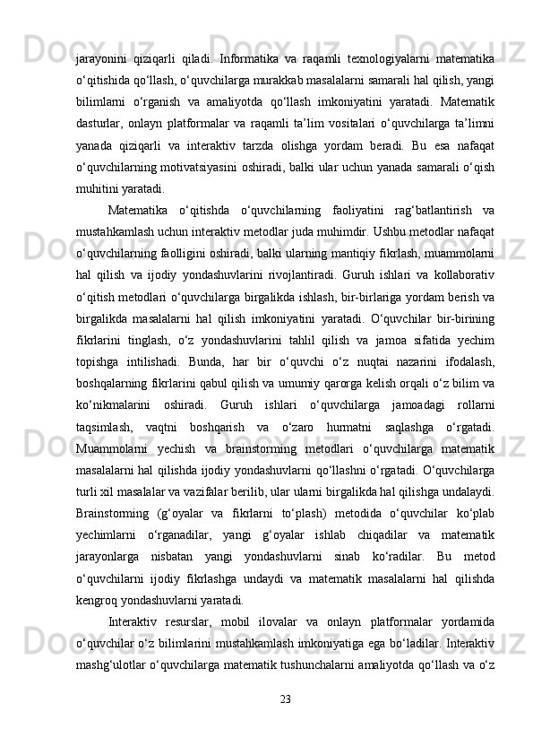 jarayonini   qiziqarli   qiladi.   Informatika   va   raqamli   texnologiyalarni   matematika
o‘qitishida qo‘llash, o‘quvchilarga murakkab masalalarni samarali hal qilish, yangi
bilimlarni   o‘rganish   va   amaliyotda   qo‘llash   imkoniyatini   yaratadi.   Matematik
dasturlar,   onlayn   platformalar   va   raqamli   ta’lim   vositalari   o‘quvchilarga   ta’limni
yanada   qiziqarli   va   interaktiv   tarzda   olishga   yordam   beradi.   Bu   esa   nafaqat
o‘quvchilarning motivatsiyasini  oshiradi, balki ular uchun yanada samarali o‘qish
muhitini yaratadi.
Matematika   o‘qitishda   o‘quvchilarning   faoliyatini   rag‘batlantirish   va
mustahkamlash uchun interaktiv metodlar juda muhimdir. Ushbu metodlar nafaqat
o‘quvchilarning faolligini oshiradi, balki ularning mantiqiy fikrlash, muammolarni
hal   qilish   va   ijodiy   yondashuvlarini   rivojlantiradi.   Guruh   ishlari   va   kollaborativ
o‘qitish metodlari o‘quvchilarga birgalikda ishlash, bir-birlariga yordam berish va
birgalikda   masalalarni   hal   qilish   imkoniyatini   yaratadi.   O‘quvchilar   bir-birining
fikrlarini   tinglash,   o‘z   yondashuvlarini   tahlil   qilish   va   jamoa   sifatida   yechim
topishga   intilishadi.   Bunda,   har   bir   o‘quvchi   o‘z   nuqtai   nazarini   ifodalash,
boshqalarning fikrlarini qabul qilish va umumiy qarorga kelish orqali o‘z bilim va
ko‘nikmalarini   oshiradi.   Guruh   ishlari   o‘quvchilarga   jamoadagi   rollarni
taqsimlash,   vaqtni   boshqarish   va   o‘zaro   hurmatni   saqlashga   o‘rgatadi.
Muammolarni   yechish   va   brainstorming   metodlari   o‘quvchilarga   matematik
masalalarni hal qilishda ijodiy yondashuvlarni qo‘llashni o‘rgatadi. O‘quvchilarga
turli xil masalalar va vazifalar berilib, ular ularni birgalikda hal qilishga undalaydi.
Brainstorming   (g‘oyalar   va   fikrlarni   to‘plash)   metodida   o‘quvchilar   ko‘plab
yechimlarni   o‘rganadilar,   yangi   g‘oyalar   ishlab   chiqadilar   va   matematik
jarayonlarga   nisbatan   yangi   yondashuvlarni   sinab   ko‘radilar.   Bu   metod
o‘quvchilarni   ijodiy   fikrlashga   undaydi   va   matematik   masalalarni   hal   qilishda
kengroq yondashuvlarni yaratadi.
Interaktiv   resurslar,   mobil   ilovalar   va   onlayn   platformalar   yordamida
o‘quvchilar o‘z bilimlarini mustahkamlash  imkoniyatiga ega bo‘ladilar. Interaktiv
mashg‘ulotlar o‘quvchilarga matematik tushunchalarni amaliyotda qo‘llash va o‘z
23 