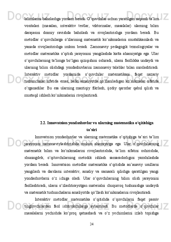 bilimlarini baholashga yordam beradi. O‘quvchilar uchun yaratilgan raqamli ta’lim
vositalari   (masalan,   interaktiv   testlar,   viktorinalar,   masalalar)   ularning   bilim
darajasini   doimiy   ravishda   baholash   va   rivojlantirishga   yordam   beradi.   Bu
metodlar   o‘quvchilarga   o‘zlarining   matematik   ko‘nikmalarini   mustahkamlash   va
yanada   rivojlantirishga   imkon   beradi.   Zamonaviy   pedagogik   texnologiyalar   va
metodlar   matematika   o‘qitish   jarayonini   yangilashda   katta   ahamiyatga   ega.   Ular
o‘quvchilarning   ta’limga   bo‘lgan   qiziqishini   oshiradi,  ularni   faollikka  undaydi   va
ularning   bilim   olishdagi   yondashuvlarini   zamonaviy   talablar   bilan   moslashtiradi.
Interaktiv   metodlar   yordamida   o‘quvchilar   matematikani   faqat   nazariy
tushunchalar   sifatida   emas,   balki   amaliyotda   qo‘llaniladigan   ko‘nikmalar   sifatida
o‘rganadilar.   Bu   esa   ularning   mantiqiy   fikrlash,   ijodiy   qarorlar   qabul   qilish   va
mustaqil ishlash ko‘nikmalarini rivojlantiradi.
2.2.  Innovatsion yondashuvlar va ularning matematika o‘qitishiga
ta ’ siri
Innovatsion   yondashuvlar   va   ularning   matematika   o‘qitishiga   ta’siri   ta’lim
jarayonini   zamonaviylashtirishda   muhim   ahamiyatga   ega.   Ular   o‘quvchilarning
matematik   bilim   va   ko‘nikmalarini   rivojlantirishda,   ta’lim   sifatini   oshirishda,
shuningdek,   o‘qituvchilarning   metodik   ishlash   samaradorligini   yaxshilashda
yordam   beradi.   Innovatsion   metodlar   matematika   o‘qitishda   an’anaviy   usullarni
yangilash   va   darslarni   interaktiv,   amaliy   va   samarali   qilishga   qaratilgan   yangi
yondashuvlarni   o‘z   ichiga   oladi.   Ular   o‘quvchilarning   bilim   olish   jarayonini
faollashtiradi,   ularni   o‘zlashtirayotgan   materialni   chuqurroq   tushunishga   undaydi
va matematik tushunchalarni amaliyotda qo‘llash ko‘nikmalarini rivojlantiradi.
Interaktiv   metodlar   matematika   o‘qitishda   o‘quvchilarni   faqat   passiv
tinglovchilardan   faol   ishtirokchilarga   aylantiradi.   Bu   metodlarda   o‘quvchilar
masalalarni   yechishda   ko‘proq   qatnashadi   va   o‘z   yechimlarini   izlab   topishga
24 