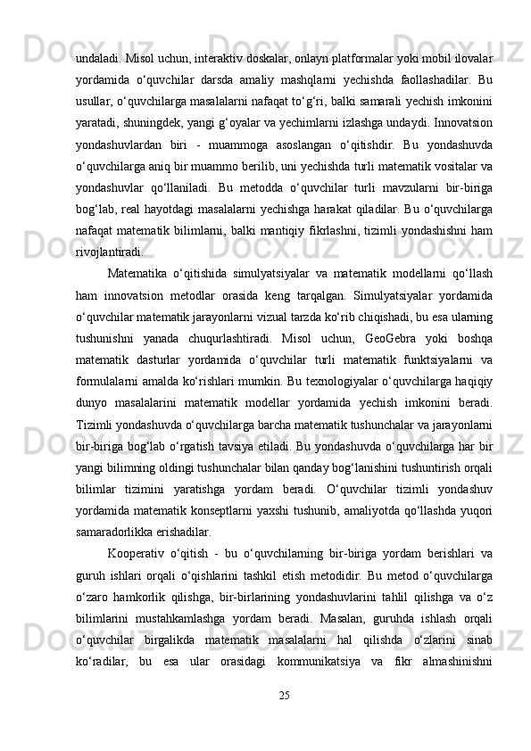 undaladi. Misol uchun, interaktiv doskalar, onlayn platformalar yoki mobil ilovalar
yordamida   o‘quvchilar   darsda   amaliy   mashqlarni   yechishda   faollashadilar.   Bu
usullar, o‘quvchilarga masalalarni nafaqat to‘g‘ri, balki samarali yechish imkonini
yaratadi, shuningdek, yangi g‘oyalar va yechimlarni izlashga undaydi. Innovatsion
yondashuvlardan   biri   -   muammoga   asoslangan   o‘qitishdir.   Bu   yondashuvda
o‘quvchilarga aniq bir muammo berilib, uni yechishda turli matematik vositalar va
yondashuvlar   qo‘llaniladi.   Bu   metodda   o‘quvchilar   turli   mavzularni   bir-biriga
bog‘lab, real  hayotdagi  masalalarni  yechishga  harakat  qiladilar. Bu  o‘quvchilarga
nafaqat  matematik bilimlarni, balki  mantiqiy fikrlashni,  tizimli  yondashishni  ham
rivojlantiradi.
Matematika   o‘qitishida   simulyatsiyalar   va   matematik   modellarni   qo‘llash
ham   innovatsion   metodlar   orasida   keng   tarqalgan.   Simulyatsiyalar   yordamida
o‘quvchilar matematik jarayonlarni vizual tarzda ko‘rib chiqishadi, bu esa ularning
tushunishni   yanada   chuqurlashtiradi.   Misol   uchun,   GeoGebra   yoki   boshqa
matematik   dasturlar   yordamida   o‘quvchilar   turli   matematik   funktsiyalarni   va
formulalarni amalda ko‘rishlari mumkin. Bu texnologiyalar o‘quvchilarga haqiqiy
dunyo   masalalarini   matematik   modellar   yordamida   yechish   imkonini   beradi.
Tizimli yondashuvda o‘quvchilarga barcha matematik tushunchalar va jarayonlarni
bir-biriga bog‘lab o‘rgatish tavsiya etiladi. Bu yondashuvda o‘quvchilarga har bir
yangi bilimning oldingi tushunchalar bilan qanday bog‘lanishini tushuntirish orqali
bilimlar   tizimini   yaratishga   yordam   beradi.   O‘quvchilar   tizimli   yondashuv
yordamida matematik konseptlarni yaxshi  tushunib, amaliyotda qo‘llashda  yuqori
samaradorlikka erishadilar.
Kooperativ   o‘qitish   -   bu   o‘quvchilarning   bir-biriga   yordam   berishlari   va
guruh   ishlari   orqali   o‘qishlarini   tashkil   etish   metodidir.   Bu   metod   o‘quvchilarga
o‘zaro   hamkorlik   qilishga,   bir-birlarining   yondashuvlarini   tahlil   qilishga   va   o‘z
bilimlarini   mustahkamlashga   yordam   beradi.   Masalan,   guruhda   ishlash   orqali
o‘quvchilar   birgalikda   matematik   masalalarni   hal   qilishda   o‘zlarini   sinab
ko‘radilar,   bu   esa   ular   orasidagi   kommunikatsiya   va   fikr   almashinishni
25 