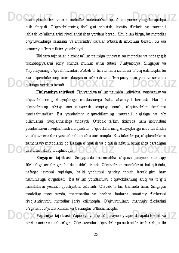 kuchaytiradi. Innovatsion metodlar matematika o‘qitish jarayonini yangi bosqichga
olib   chiqadi.   O‘quvchilarning   faolligini   oshirish,   kreativ   fikrlash   va   mustaqil
ishlash ko‘nikmalarini rivojlantirishga yordam beradi. Shu bilan birga, bu metodlar
o‘qituvchilarga   samarali   va   interaktiv   darslar   o‘tkazish   imkonini   beradi,   bu   esa
umumiy ta’lim sifatini yaxshilaydi.
Xalqaro tajribalar o‘zbek ta’lim tizimiga innovatsion metodlar va pedagogik
texnologiyalarni   joriy   etishda   muhim   o‘rin   tutadi.   Finlyandiya,   Singapur   va
Yaponiyaning o‘qitish tizimlari o‘zbek ta’limida ham samarali tatbiq etilmoqda, bu
esa o‘quvchilarning bilim darajasini oshirish va ta’lim jarayonini yanada samarali
qilishga yordam beradi.
Finlyandiya tajribasi : Finlyandiya ta’lim tizimida individual yondashuv va
o‘quvchilarning   ehtiyojlariga   moslashuvga   katta   ahamiyat   beriladi.   Har   bir
o‘quvchining   o‘ziga   xos   o‘rganish   tempiga   qarab,   o‘qituvchilar   darslarni
moslashtiradilar.   Bu   yondashuv   o‘quvchilarning   mustaqil   o‘qishga   va   o‘z
bilimlarini   rivojlantirishga   undaydi.   O‘zbek   ta’lim   tizimida   ham   individual
yondashuvni rivojlantirish maqsadida, o‘quvchilarning ehtiyojlariga mos darsliklar
va o‘quv resurslari yaratish ishlari olib borilmoqda. Shu bilan birga, o‘qituvchilarni
zamonaviy metodlarni qo‘llashga o‘rgatish va o‘qitish sifatini oshirishga qaratilgan
dasturlar ishlab chiqilmoqda.
Singapur   tajribasi :   Singapurda   matematika   o‘qitish   jarayoni   mantiqiy
fikrlashga   asoslangan   holda   tashkil   etiladi.   O‘quvchilar   masalalarni   hal   qilishda,
nafaqat   javobni   topishga,   balki   yechimni   qanday   topish   kerakligini   ham
tushunishga   o‘rgatiladi.   Bu   ta’lim   yondashuvi   o‘quvchilarning   aniq   va   to‘g‘ri
masalalarni   yechish   qobiliyatini   oshiradi.   O‘zbek   ta’lim   tizimida   ham,   Singapur
modeliga   mos   tarzda,   matematika   va   boshqa   fanlarda   mantiqiy   fikrlashni
rivojlantiruvchi   metodlar   joriy   etilmoqda.   O‘qituvchilarni   mantiqiy   fikrlashni
o‘rgatish bo‘yicha kurslar va treninglar o‘tkazilmoqda.
Yaponiya tajribasi : Yaponiyada o‘qitish jarayoni yuqori darajada tizimli va
darslar aniq rejalashtirilgan. O‘qituvchilar o‘quvchilarga nafaqat bilim berish, balki
26 