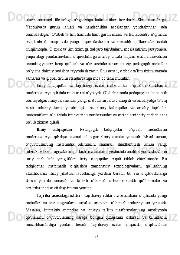 ularni   mustaqil   fikrlashga   o‘rgatishga   katta   e’tibor   berishadi.   Shu   bilan   birga,
Yaponiyada   guruh   ishlari   va   hamkorlikka   asoslangan   yondashuvlar   juda
ommalashgan. O‘zbek ta’lim tizimida ham guruh ishlari va kollaborativ o‘qitishni
rivojlantirish   maqsadida   yangi   o‘quv   dasturlari   va   metodik   qo‘llanmalar   ishlab
chiqilmoqda. O‘zbek ta’lim tizimiga xalqaro tajribalarni moslashtirish jarayonida,
yuqoridagi   yondashuvlarni   o‘quvchilarga   amaliy   tarzda   taqdim   etish,   innovatsion
texnologiyalarni   keng   qo‘llash   va   o‘qituvchilarni   zamonaviy   pedagogik   metodlar
bo‘yicha doimiy ravishda tayyorlash zarur. Shu orqali, o‘zbek ta’lim tizimi yanada
samarali va global ta’lim standartlariga mos bo‘lishi mumkin.
Ilmiy   tadqiqotlar   va   tajribaviy   ishlar   matematika   o‘qitish   metodikasini
modernizatsiya qilishda muhim rol o‘ynaydi. O‘zbekistonda pedagogik sohada olib
borilayotgan ilmiy izlanishlar yangi metodlarni ishlab chiqish va amaliyotga tatbiq
etish   imkoniyatlarini   yaratmoqda.   Bu   ilmiy   tadqiqotlar   va   amaliy   tajribalar
matematikani o‘qitishda innovatsion yondashuvlar va metodlarni joriy etishda asos
bo‘lib xizmat qiladi.
Ilmiy   tadqiqotlar :   Pedagogik   tadqiqotlar   o‘qitish   metodlarini
modernizatsiya   qilishga   xizmat   qiladigan   ilmiy   asoslar   yaratadi.   Misol   uchun,
o‘quvchilarning   matematik   bilimlarini   samarali   shakllantirish   uchun   yangi
interaktiv texnologiyalarni qo‘llash, masalalarni yechishda analitik yondashuvlarni
joriy   etish   kabi   yangiliklar   ilmiy   tadqiqotlar   orqali   ishlab   chiqilmoqda.   Bu
tadqiqotlar   matematik   o‘qitishda   zamonaviy   texnologiyalarni   qo‘llashning
afzalliklarini   ilmiy   jihatdan   isbotlashga   yordam   beradi,   bu   esa   o‘qituvchilarga
darsni   yanada   samarali   va   ta’sirli   o‘tkazish   uchun   metodik   qo‘llanmalar   va
resurslar taqdim etishga imkon yaratadi.
Tajriba   asosidagi   ishlar :   Tajribaviy   ishlar   matematikani   o‘qitishda   yangi
metodlar   va   texnologiyalarni   amalda   sinovdan   o‘tkazish   imkoniyatini   yaratadi.
Masalan,   interaktiv   metodlar   va   onlayn   ta’lim   platformalarining   amaliyotda
qo‘llanishi   o‘quvchilarning   darsga   bo‘lgan   qiziqishini   oshiradi   va   bilimlarini
mustahkamlashga   yordam   beradi.   Tajribaviy   ishlar   natijasida,   o‘qituvchilar
27 