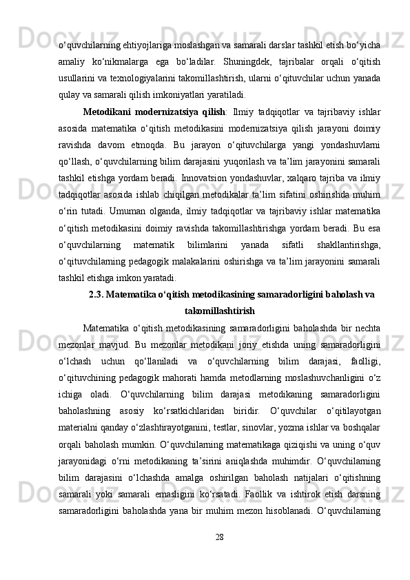 o‘quvchilarning ehtiyojlariga moslashgan va samarali darslar tashkil etish bo‘yicha
amaliy   ko‘nikmalarga   ega   bo‘ladilar.   Shuningdek,   tajribalar   orqali   o‘qitish
usullarini va texnologiyalarini takomillashtirish, ularni o‘qituvchilar uchun yanada
qulay va samarali qilish imkoniyatlari yaratiladi.
Metodikani   modernizatsiya   qilish :   Ilmiy   tadqiqotlar   va   tajribaviy   ishlar
asosida   matematika   o‘qitish   metodikasini   modernizatsiya   qilish   jarayoni   doimiy
ravishda   davom   etmoqda.   Bu   jarayon   o‘qituvchilarga   yangi   yondashuvlarni
qo‘llash, o‘quvchilarning bilim darajasini yuqorilash va ta’lim jarayonini samarali
tashkil  etishga yordam  beradi. Innovatsion yondashuvlar, xalqaro tajriba va ilmiy
tadqiqotlar   asosida   ishlab   chiqilgan   metodikalar   ta’lim   sifatini   oshirishda   muhim
o‘rin   tutadi.   Umuman   olganda,   ilmiy   tadqiqotlar   va   tajribaviy   ishlar   matematika
o‘qitish   metodikasini   doimiy   ravishda   takomillashtirishga   yordam   beradi.   Bu   esa
o‘quvchilarning   matematik   bilimlarini   yanada   sifatli   shakllantirishga,
o‘qituvchilarning pedagogik malakalarini oshirishga va ta’lim  jarayonini samarali
tashkil etishga imkon yaratadi.
2.3.   Matematika o‘qitish metodikasining samaradorligini baholash va
takomillashtirish
Matematika   o‘qitish   metodikasining   samaradorligini   baholashda   bir   nechta
mezonlar   mavjud.   Bu   mezonlar   metodikani   joriy   etishda   uning   samaradorligini
o‘lchash   uchun   qo‘llaniladi   va   o‘quvchilarning   bilim   darajasi,   faolligi,
o‘qituvchining   pedagogik   mahorati   hamda   metodlarning   moslashuvchanligini   o‘z
ichiga   oladi.   O‘quvchilarning   bilim   darajasi   metodikaning   samaradorligini
baholashning   asosiy   ko‘rsatkichlaridan   biridir.   O‘quvchilar   o‘qitilayotgan
materialni qanday o‘zlashtirayotganini, testlar, sinovlar, yozma ishlar va boshqalar
orqali baholash mumkin. O‘quvchilarning matematikaga qiziqishi va uning o‘quv
jarayonidagi   o‘rni   metodikaning   ta’sirini   aniqlashda   muhimdir.   O‘quvchilarning
bilim   darajasini   o‘lchashda   amalga   oshirilgan   baholash   natijalari   o‘qitishning
samarali   yoki   samarali   emasligini   ko‘rsatadi.   Faollik   va   ishtirok   etish   darsning
samaradorligini   baholashda   yana   bir   muhim   mezon   hisoblanadi.   O‘quvchilarning
28 