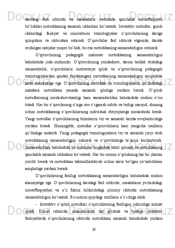 darsdagi   faol   ishtiroki   va   masalalarni   yechishda   qanchalik   muvaffaqiyatli
bo‘lishlari metodikaning samarali ishlashini ko‘rsatadi. Interaktiv metodlar, guruh
ishlaridagi   faoliyat   va   innovatsion   texnologiyalar   o‘quvchilarning   darsga
qiziqishini   va   ishtirokini   oshiradi.   O‘quvchilar   faol   ishtirok   etganida,   darsda
erishilgan natijalar yuqori bo‘ladi, bu esa metodikaning samaradorligini oshiradi.
O‘qituvchining   pedagogik   mahorati   metodikaning   samaradorligini
baholashda   juda   muhimdir.   O‘qituvchining   yondashuvi,   darsni   tashkil   etishdagi
samaradorlik,   o‘quvchilarni   motivatsiya   qilish   va   o‘qituvchining   pedagogik
texnologiyalardan   qanday   foydalangani   metodikaning   samaradorligini   aniqlashda
katta   ahamiyatga   ega.   O‘qituvchining   metodika   va   texnologiyalarni   qo‘llashdagi
malakasi   metodikani   yanada   samarali   qilishga   yordam   beradi.   O‘qitish
metodlarining   moslashuvchanligi   ham   samaradorlikni   baholashda   muhim   o‘rin
tutadi. Har bir o‘quvchining o‘ziga xos o‘rganish uslubi va tezligi mavjud, shuning
uchun   metodikaning   o‘quvchilarning   individual   ehtiyojlariga   moslashishi   kerak.
Yangi metodlar o‘quvchilarning bilimlarini  tez va samarali  tarzda rivojlantirishga
yordam   beradi.   Shuningdek,   metodlar   o‘qituvchilarni   ham   yangicha   usullarni
qo‘llashga   undaydi.   Yangi   pedagogik   texnologiyalarni   tez   va   samarali   joriy   etish
metodikaning   samaradorligini   oshiradi   va   o‘quvchilarga   ta’sirini   kuchaytiradi.
Samaradorlikni baholashda bu mezonlar birgalikda tahlil qilinadi va metodikaning
qanchalik samarali ishlashini ko‘rsatadi. Har bir mezon o‘qitishning har bir jihatini
yoritib   beradi   va   metodikani   takomillashtirish   uchun   zarur   bo‘lgan   yo‘nalishlarni
aniqlashga yordam beradi.
O‘quvchilarning   faolligi   metodikaning   samaradorligini   baholashda   muhim
ahamiyatga   ega.   O‘quvchilarning   darsdagi   faol   ishtiroki,   masalalarni   yechishdagi
muvaffaqiyatlari   va   o‘z   fikrini   bildirishdagi   ijtimoiy   ishtiroki   metodikaning
samaradorligini ko‘rsatadi. Bu mezon quyidagi omillarni o‘z ichiga oladi:
 Interaktiv   o‘qitish   metodlari   o‘quvchilarning   faolligini   oshirishga   xizmat
qiladi.   Guruh   ishlarida,   muammolarni   hal   qilishda   va   boshqa   interaktiv
faoliyatlarda   o‘quvchilarning   ishtiroki   metodikani   samarali   baholashda   yordam
29 