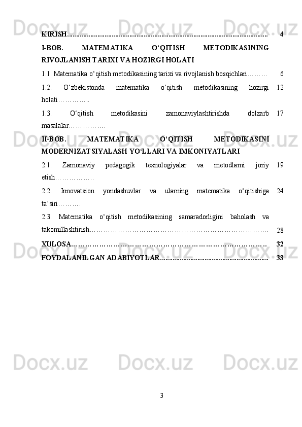 KIRISH................................................................................................................. 4
I-BOB.   MATEMATIKA   O‘QITISH   METODIKASINING
RIVOJLANISH TARIXI VA HOZIRGI HOLATI
1.1.   Matematika o‘qitish metodikasining tarixi va rivojlanish bosqichlari……… 6
1.2.   O‘zbekistonda   matematika   o‘qitish   metodikasining   hozirgi
holati………….. 12
1.3.   O‘qitish   metodikasini   zamonaviylashtirishda   dolzarb
masalalar ……………. 17
II-BOB.   MATEMATIKA   O‘QITISH   METODIKASINI
MODERNIZATSIYALASH YO‘LLARI VA IMKONIYATLARI
2.1.   Zamonaviy   pedagogik   texnologiyalar   va   metodlarni   joriy
etish …………….. 19
2.2.   Innovatsion   yondashuvlar   va   ularning   matematika   o‘qitishiga
ta ’ siri ………. 24
2.3.   Matematika   o‘qitish   metodikasining   samaradorligini   baholash   va
takomillashtirish………………………………………………………………….
28
XULOSA……………………………………………………………………….. 32
FOYDALANILGAN ADABIYOTLAR............................................................. 33
3 