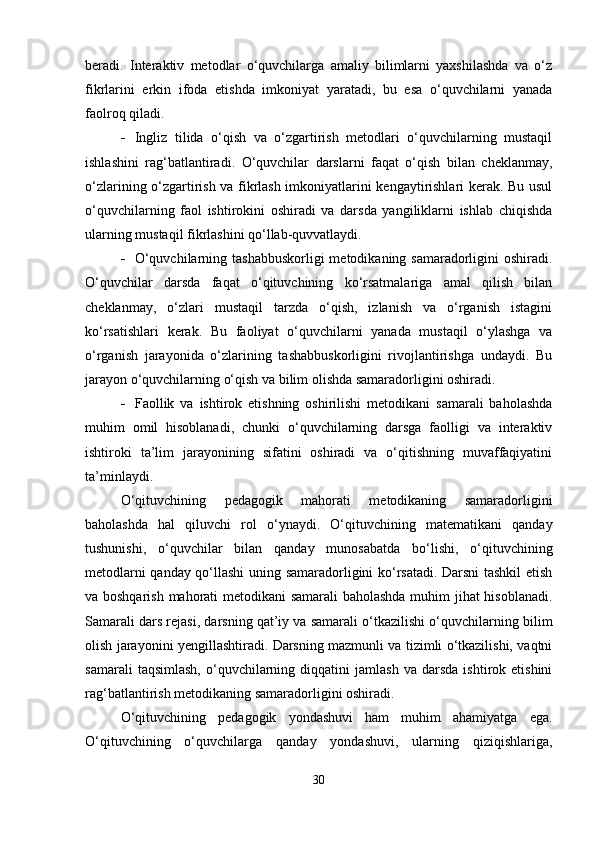 beradi.   Interaktiv   metodlar   o‘quvchilarga   amaliy   bilimlarni   yaxshilashda   va   o‘z
fikrlarini   erkin   ifoda   etishda   imkoniyat   yaratadi,   bu   esa   o‘quvchilarni   yanada
faolroq qiladi.
 Ingliz   tilida   o‘qish   va   o‘zgartirish   metodlari   o‘quvchilarning   mustaqil
ishlashini   rag‘batlantiradi.   O‘quvchilar   darslarni   faqat   o‘qish   bilan   cheklanmay,
o‘zlarining o‘zgartirish va fikrlash imkoniyatlarini kengaytirishlari kerak. Bu usul
o‘quvchilarning   faol   ishtirokini   oshiradi   va   darsda   yangiliklarni   ishlab   chiqishda
ularning mustaqil fikrlashini qo‘llab-quvvatlaydi.
 O‘quvchilarning tashabbuskorligi  metodikaning samaradorligini oshiradi.
O‘quvchilar   darsda   faqat   o‘qituvchining   ko‘rsatmalariga   amal   qilish   bilan
cheklanmay,   o‘zlari   mustaqil   tarzda   o‘qish,   izlanish   va   o‘rganish   istagini
ko‘rsatishlari   kerak.   Bu   faoliyat   o‘quvchilarni   yanada   mustaqil   o‘ylashga   va
o‘rganish   jarayonida   o‘zlarining   tashabbuskorligini   rivojlantirishga   undaydi.   Bu
jarayon o‘quvchilarning o‘qish va bilim olishda samaradorligini oshiradi.
 Faollik   va   ishtirok   etishning   oshirilishi   metodikani   samarali   baholashda
muhim   omil   hisoblanadi,   chunki   o‘quvchilarning   darsga   faolligi   va   interaktiv
ishtiroki   ta’lim   jarayonining   sifatini   oshiradi   va   o‘qitishning   muvaffaqiyatini
ta’minlaydi.
O‘qituvchining   pedagogik   mahorati   metodikaning   samaradorligini
baholashda   hal   qiluvchi   rol   o‘ynaydi.   O‘qituvchining   matematikani   qanday
tushunishi,   o‘quvchilar   bilan   qanday   munosabatda   bo‘lishi,   o‘qituvchining
metodlarni qanday qo‘llashi uning samaradorligini ko‘rsatadi. Darsni tashkil etish
va boshqarish mahorati metodikani samarali  baholashda muhim jihat hisoblanadi.
Samarali dars rejasi, darsning qat’iy va samarali o‘tkazilishi o‘quvchilarning bilim
olish jarayonini yengillashtiradi. Darsning mazmunli va tizimli o‘tkazilishi, vaqtni
samarali   taqsimlash,   o‘quvchilarning   diqqatini   jamlash   va   darsda   ishtirok  etishini
rag‘batlantirish metodikaning samaradorligini oshiradi.
O‘qituvchining   pedagogik   yondashuvi   ham   muhim   ahamiyatga   ega.
O‘qituvchining   o‘quvchilarga   qanday   yondashuvi,   ularning   qiziqishlariga,
30 