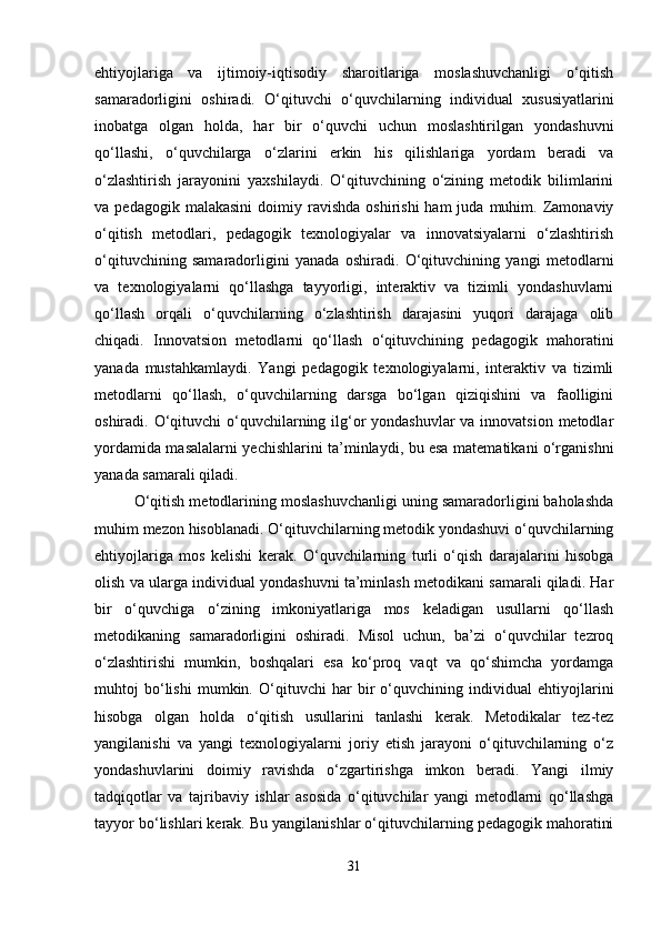 ehtiyojlariga   va   ijtimoiy-iqtisodiy   sharoitlariga   moslashuvchanligi   o‘qitish
samaradorligini   oshiradi.   O‘qituvchi   o‘quvchilarning   individual   xususiyatlarini
inobatga   olgan   holda,   har   bir   o‘quvchi   uchun   moslashtirilgan   yondashuvni
qo‘llashi,   o‘quvchilarga   o‘zlarini   erkin   his   qilishlariga   yordam   beradi   va
o‘zlashtirish   jarayonini   yaxshilaydi.   O‘qituvchining   o‘zining   metodik   bilimlarini
va  pedagogik  malakasini   doimiy  ravishda   oshirishi  ham  juda  muhim.  Zamonaviy
o‘qitish   metodlari,   pedagogik   texnologiyalar   va   innovatsiyalarni   o‘zlashtirish
o‘qituvchining   samaradorligini   yanada   oshiradi.   O‘qituvchining   yangi   metodlarni
va   texnologiyalarni   qo‘llashga   tayyorligi,   interaktiv   va   tizimli   yondashuvlarni
qo‘llash   orqali   o‘quvchilarning   o‘zlashtirish   darajasini   yuqori   darajaga   olib
chiqadi.   Innovatsion   metodlarni   qo‘llash   o‘qituvchining   pedagogik   mahoratini
yanada   mustahkamlaydi.   Yangi   pedagogik   texnologiyalarni,   interaktiv   va   tizimli
metodlarni   qo‘llash,   o‘quvchilarning   darsga   bo‘lgan   qiziqishini   va   faolligini
oshiradi. O‘qituvchi o‘quvchilarning ilg‘or  yondashuvlar  va innovatsion metodlar
yordamida masalalarni yechishlarini ta’minlaydi, bu esa matematikani o‘rganishni
yanada samarali qiladi.
O‘qitish metodlarining moslashuvchanligi uning samaradorligini baholashda
muhim mezon hisoblanadi. O‘qituvchilarning metodik yondashuvi o‘quvchilarning
ehtiyojlariga   mos   kelishi   kerak.   O‘quvchilarning   turli   o‘qish   darajalarini   hisobga
olish va ularga individual yondashuvni ta’minlash metodikani samarali qiladi. Har
bir   o‘quvchiga   o‘zining   imkoniyatlariga   mos   keladigan   usullarni   qo‘llash
metodikaning   samaradorligini   oshiradi.   Misol   uchun,   ba’zi   o‘quvchilar   tezroq
o‘zlashtirishi   mumkin,   boshqalari   esa   ko‘proq   vaqt   va   qo‘shimcha   yordamga
muhtoj   bo‘lishi   mumkin.   O‘qituvchi   har   bir   o‘quvchining   individual   ehtiyojlarini
hisobga   olgan   holda   o‘qitish   usullarini   tanlashi   kerak.   Metodikalar   tez-tez
yangilanishi   va   yangi   texnologiyalarni   joriy   etish   jarayoni   o‘qituvchilarning   o‘z
yondashuvlarini   doimiy   ravishda   o‘zgartirishga   imkon   beradi.   Yangi   ilmiy
tadqiqotlar   va   tajribaviy   ishlar   asosida   o‘qituvchilar   yangi   metodlarni   qo‘llashga
tayyor bo‘lishlari kerak. Bu yangilanishlar o‘qituvchilarning pedagogik mahoratini
31 