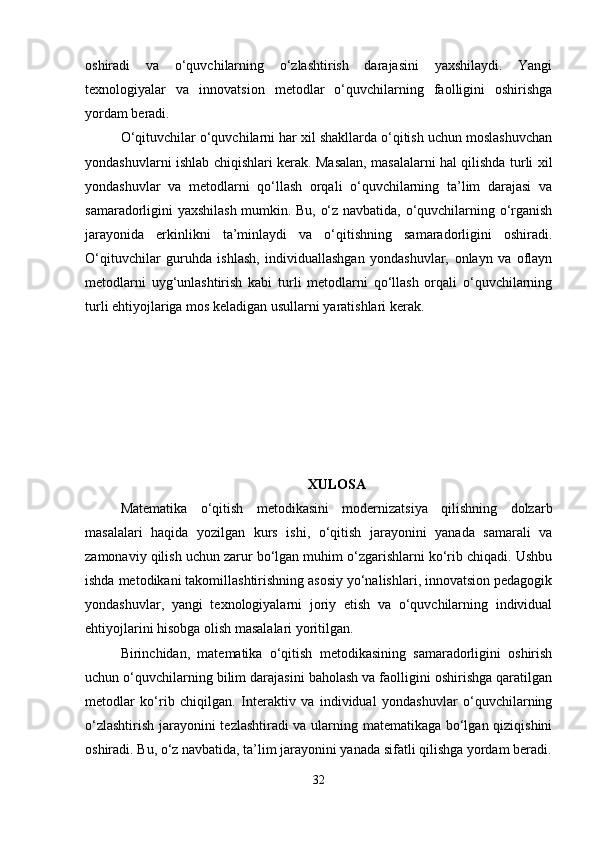 oshiradi   va   o‘quvchilarning   o‘zlashtirish   darajasini   yaxshilaydi.   Yangi
texnologiyalar   va   innovatsion   metodlar   o‘quvchilarning   faolligini   oshirishga
yordam beradi.
O‘qituvchilar o‘quvchilarni har xil shakllarda o‘qitish uchun moslashuvchan
yondashuvlarni ishlab chiqishlari kerak. Masalan, masalalarni hal qilishda turli xil
yondashuvlar   va   metodlarni   qo‘llash   orqali   o‘quvchilarning   ta’lim   darajasi   va
samaradorligini yaxshilash mumkin. Bu, o‘z navbatida, o‘quvchilarning o‘rganish
jarayonida   erkinlikni   ta’minlaydi   va   o‘qitishning   samaradorligini   oshiradi.
O‘qituvchilar   guruhda   ishlash,   individuallashgan   yondashuvlar,   onlayn   va   oflayn
metodlarni   uyg‘unlashtirish   kabi   turli   metodlarni   qo‘llash   orqali   o‘quvchilarning
turli ehtiyojlariga mos keladigan usullarni yaratishlari kerak.
XULOSA
Matematika   o‘qitish   metodikasini   modernizatsiya   qilishning   dolzarb
masalalari   haqida   yozilgan   kurs   ishi,   o‘qitish   jarayonini   yanada   samarali   va
zamonaviy qilish uchun zarur bo‘lgan muhim o‘zgarishlarni ko‘rib chiqadi. Ushbu
ishda metodikani takomillashtirishning asosiy yo‘nalishlari, innovatsion pedagogik
yondashuvlar,   yangi   texnologiyalarni   joriy   etish   va   o‘quvchilarning   individual
ehtiyojlarini hisobga olish masalalari yoritilgan.
Birinchidan,   matematika   o‘qitish   metodikasining   samaradorligini   oshirish
uchun o‘quvchilarning bilim darajasini baholash va faolligini oshirishga qaratilgan
metodlar   ko‘rib   chiqilgan.   Interaktiv   va   individual   yondashuvlar   o‘quvchilarning
o‘zlashtirish jarayonini tezlashtiradi va ularning matematikaga bo‘lgan qiziqishini
oshiradi. Bu, o‘z navbatida, ta’lim jarayonini yanada sifatli qilishga yordam beradi.
32 