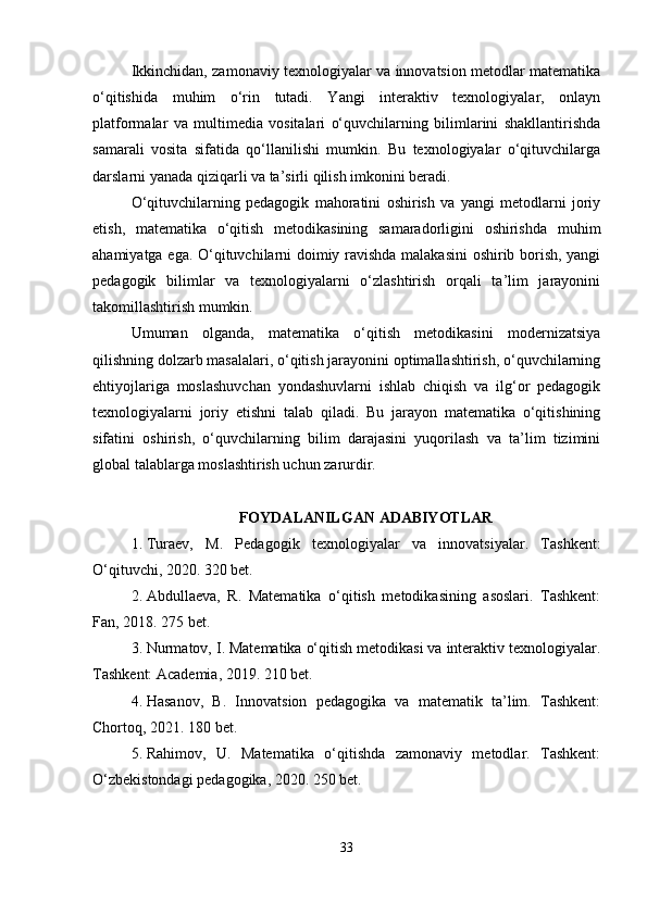 Ikkinchidan, zamonaviy texnologiyalar va innovatsion metodlar matematika
o‘qitishida   muhim   o‘rin   tutadi.   Yangi   interaktiv   texnologiyalar,   onlayn
platformalar   va   multimedia   vositalari   o‘quvchilarning   bilimlarini   shakllantirishda
samarali   vosita   sifatida   qo‘llanilishi   mumkin.   Bu   texnologiyalar   o‘qituvchilarga
darslarni yanada qiziqarli va ta’sirli qilish imkonini beradi.
O‘qituvchilarning   pedagogik   mahoratini   oshirish   va   yangi   metodlarni   joriy
etish,   matematika   o‘qitish   metodikasining   samaradorligini   oshirishda   muhim
ahamiyatga ega. O‘qituvchilarni doimiy ravishda malakasini oshirib borish, yangi
pedagogik   bilimlar   va   texnologiyalarni   o‘zlashtirish   orqali   ta’lim   jarayonini
takomillashtirish mumkin.
Umuman   olganda,   matematika   o‘qitish   metodikasini   modernizatsiya
qilishning dolzarb masalalari, o‘qitish jarayonini optimallashtirish, o‘quvchilarning
ehtiyojlariga   moslashuvchan   yondashuvlarni   ishlab   chiqish   va   ilg‘or   pedagogik
texnologiyalarni   joriy   etishni   talab   qiladi.   Bu   jarayon   matematika   o‘qitishining
sifatini   oshirish,   o‘quvchilarning   bilim   darajasini   yuqorilash   va   ta’lim   tizimini
global talablarga moslashtirish uchun zarurdir.
FOYDALANILGAN ADABIYOTLAR
1. Turaev,   M.   Pedagogik   texnologiyalar   va   innovatsiyalar.   Tashkent:
O‘qituvchi, 2020. 320 bet.
2. Abdullaeva,   R.   Matematika   o‘qitish   metodikasining   asoslari.   Tashkent:
Fan, 2018. 275 bet.
3. Nurmatov, I. Matematika o‘qitish metodikasi va interaktiv texnologiyalar.
Tashkent: Academia, 2019. 210 bet.
4. Hasanov,   B.   Innovatsion   pedagogika   va   matematik   ta’lim.   Tashkent:
Chortoq, 2021. 180 bet.
5. Rahimov,   U.   Matematika   o‘qitishda   zamonaviy   metodlar.   Tashkent:
O‘zbekistondagi pedagogika, 2020. 250 bet.
33 