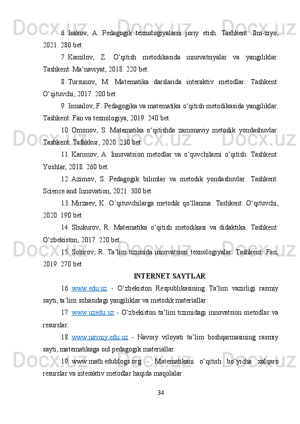 6. Isakov,   A.   Pedagogik   texnologiyalarni   joriy   etish.   Tashkent:   Ilm-ziyo,
2021. 280 bet.
7. Kamilov,   Z.   O‘qitish   metodikasida   innovatsiyalar   va   yangiliklar.
Tashkent: Ma’naviyat, 2018. 220 bet.
8. Tursunov,   M.   Matematika   darslarida   interaktiv   metodlar.   Tashkent:
O‘qituvchi, 2017. 200 bet.
9. Ismailov, F. Pedagogika va matematika o‘qitish metodikasida yangiliklar.
Tashkent: Fan va texnologiya, 2019. 240 bet.
10. Omonov,   S.   Matematika   o‘qitishda   zamonaviy   metodik   yondashuvlar.
Tashkent: Tafakkur, 2020. 230 bet.
11. Karimov,   A.   Innovatsion   metodlar   va   o‘quvchilarni   o‘qitish.   Tashkent:
Yoshlar, 2018. 260 bet.
12. Azimov,   S.   Pedagogik   bilimlar   va   metodik   yondashuvlar.   Tashkent:
Science and Innovation, 2021. 300 bet.
13. Mirzaev,   K.   O‘qituvchilarga   metodik   qo‘llanma.   Tashkent:   O‘qituvchi,
2020. 190 bet.
14. Shukurov,   R.   Matematika   o‘qitish   metodikasi   va   didaktika.   Tashkent:
O‘zbekiston, 2017. 220 bet.
15. Sobirov,   R.   Ta’lim   tizimida   innovatsion   texnologiyalar.   Tashkent:   Fan,
2019. 270 bet.
INTERNET SAYTLAR
16. www.edu.uz      -   O‘zbekiston   Respublikasining   Ta’lim   vazirligi   rasmiy
sayti, ta’lim sohasidagi yangiliklar va metodik materiallar.
17. www.uzedu.uz      -   O‘zbekiston   ta’lim   tizimidagi   innovatsion   metodlar   va
resurslar.
18. www.navoiy.edu.uz      -   Navoiy   viloyati   ta’lim   boshqarmasining   rasmiy
sayti, matematikaga oid pedagogik materiallar.
19. www.math.edublogs.org   -   Matematikani   o‘qitish   bo‘yicha   xalqaro
resurslar va interaktiv metodlar haqida maqolalar.
34 