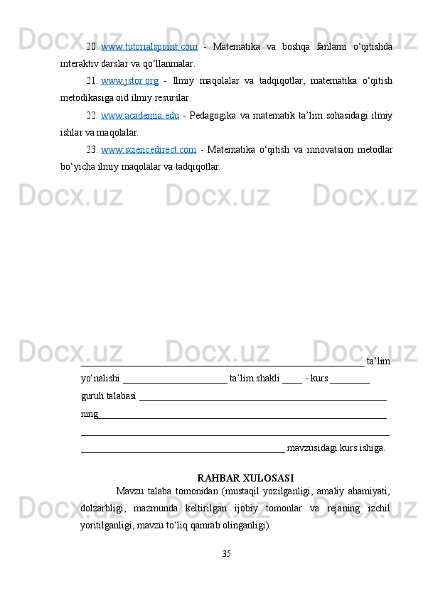 20. www.tutorialspoint.com      -   Matematika   va   boshqa   fanlarni   o‘qitishda
interaktiv darslar va qo‘llanmalar.
21. www.jstor.org      -   Ilmiy   maqolalar   va   tadqiqotlar,   matematika   o‘qitish
metodikasiga oid ilmiy resurslar.
22. www.academia.edu      -   Pedagogika   va   matematik   ta’lim   sohasidagi   ilmiy
ishlar va maqolalar.
23. www.sciencedirect.com      -   Matematika   o‘qitish   va   innovatsion   metodlar
bo‘yicha ilmiy maqolalar va tadqiqotlar.
_________________________________________________________ ta’lim
yo‘nalishi _____________________ ta’lim shakli ____ - kurs ________ 
guruh talabasi  __________________________________________________  
ning__________________________________________________________
______________________________________________________________
_________________________________________ mavzusidagi kurs ishiga. 
RAHBAR XULOSASI
                  Mavzu   talaba   tomonidan   (mustaqil   yozilganligi,   amaliy   ahamiyati,
dolzarbligi,   mazmunda   keltirilgan   ijobiy   tomonlar   va   rejaning   izchil
yoritilganligi, mavzu to‘liq qamrab olinganligi).
35 