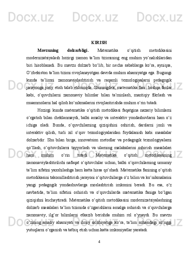 KIRISH
Mavzuning   dolzarbligi .   Matematika   o‘qitish   metodikasini
modernizatsiyalash   hozirgi   zamon   ta’lim   tizimining   eng   muhim   yo‘nalishlaridan
biri   hisoblanadi.   Bu   mavzu   dolzarb   bo‘lib,   bir   necha   sabablarga   ko‘ra,   ayniqsa,
O‘zbekiston ta’lim tizimi rivojlanayotgan davrda muhim ahamiyatga ega. Bugungi
kunda   ta’limni   zamonaviylashtirish   va   raqamli   texnologiyalarni   pedagogik
jarayonga joriy etish talab etilmoqda. Shuningdek, matematika fani, boshqa fanlar
kabi,   o‘quvchilarni   zamonaviy   bilimlar   bilan   ta’minlash,   mantiqiy   fikrlash   va
muammolarni hal qilish ko‘nikmalarini rivojlantirishda muhim o‘rin tutadi.
Hozirgi   kunda   matematika   o‘qitish   metodikasi   faqatgina   nazariy   bilimlarni
o‘rgatish   bilan   cheklanmaydi,   balki   amaliy   va   interaktiv   yondashuvlarni   ham   o‘z
ichiga   oladi.   Bunda,   o‘quvchilarning   qiziqishini   oshirish,   darslarni   jonli   va
interaktiv   qilish,   turli   xil   o‘quv   texnologiyalaridan   foydalanish   kabi   masalalar
dolzarbdir.   Shu   bilan   birga,   innovatsion   metodlar   va   pedagogik   texnologiyalarni
qo‘llash,   o‘qituvchilarni   tayyorlash   va   ularning   malakalarini   oshirish   masalalari
ham   muhim   o‘rin   tutadi.   Matematika   o‘qitish   metodikasining
zamonaviylashtirilishi nafaqat o‘qituvchilar uchun, balki o‘quvchilarning umumiy
ta’lim sifatini yaxshilashga ham katta hissa qo‘shadi. Matematika fanining o‘qitish
metodikasini takomillashtirish jarayoni o‘qituvchilarga o‘z bilim va ko‘nikmalarini
yangi   pedagogik   yondashuvlarga   moslashtirish   imkonini   beradi.   Bu   esa,   o‘z
navbatida,   ta’lim   sifatini   oshirish   va   o‘quvchilarda   matematika   faniga   bo‘lgan
qiziqishni  kuchaytiradi. Matematika o‘qitish metodikasini  modernizatsiyalashning
dolzarb masalalari ta’lim tizimida o‘zgarishlarni amalga oshirish va o‘quvchilarga
zamonaviy,   ilg‘or   bilimlarni   etkazib   berishda   muhim   rol   o‘ynaydi.   Bu   mavzu
o‘zining   amaliy   ahamiyati   va   ilmiy   salohiyatiga   ko‘ra,   ta’lim   sohasidagi   so‘nggi
yutuqlarni o‘rganish va tatbiq etish uchun katta imkoniyatlar yaratadi.
4 