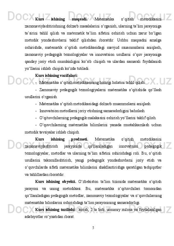 Kurs   ishining   maqsadi.   Matematika   o‘qitish   metodikasini
zamonaviylashtirishning dolzarb masalalarini o‘rganish, ularning ta’lim jarayoniga
ta’sirini   tahlil   qilish   va   matematik   ta’lim   sifatini   oshirish   uchun   zarur   bo‘lgan
metodik   yondashuvlarni   taklif   qilishdan   iboratdir.   Ushbu   maqsadni   amalga
oshirishda,   matematik   o‘qitish   metodikasidagi   mavjud   muammolarni   aniqlash,
zamonaviy   pedagogik   texnologiyalar   va   innovatsion   usullarni   o‘quv   jarayoniga
qanday   joriy   etish   mumkinligini   ko‘rib   chiqish   va   ulardan   samarali   foydalanish
yo‘llarini ishlab chiqish ko‘zda tutiladi.
Kurs ishining vazifalari:
 Matematika o‘qitish metodikasining hozirgi holatini tahlil qilish.
 Zamonaviy   pedagogik   texnologiyalarni   matematika   o‘qitishida   qo‘llash
usullarini o‘rganish.
 Matematika o‘qitish metodikasidagi dolzarb muammolarni aniqlash.
 Innovatsion metodlarni joriy etishning samaradorligini baholash.
 O‘qituvchilarning pedagogik malakasini oshirish yo‘llarini taklif qilish.
 O‘quvchilarning   matematika   bilimlarini   yanada   mustahkamlash   uchun
metodik tavsiyalar ishlab chiqish.
Kurs   ishining   predmeti.   Matematika   o‘qitish   metodikasini
zamonaviylashtirish   jarayonida   qo‘llaniladigan   innovatsion   pedagogik
texnologiyalar,   metodlar   va   ularning   ta’lim   sifatini   oshirishdagi   roli.   Bu,   o‘qitish
usullarini   takomillashtirish,   yangi   pedagogik   yondashuvlarni   joriy   etish   va
o‘quvchilarda sifatli matematika bilimlarini shakllantirishga qaratilgan tadqiqotlar
va tahlillardan iboratdir.
Kurs   ishining   obyekti.   O‘zbekiston   ta’lim   tizimida   matematika   o‘qitish
jarayoni   va   uning   metodikasi.   Bu,   matematika   o‘qituvchilari   tomonidan
qo‘llaniladigan pedagogik metodlar, zamonaviy texnologiyalar va o‘quvchilarning
matematika bilimlarini oshirishdagi ta’lim jarayonining samaradorligi.
Kurs ishining tuzilishi:    kirish, 2 ta bob, umumiy xulosa va foydalanilgan
adabiyotlar ro‘yxatidan iborat.
5 