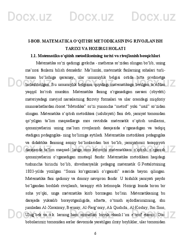 I-BOB.  MATEMATIKA O‘QITISH METODIKASINING RIVOJLANISH
TARIXI VA HOZIRGI HOLATI
1.1.   Matematika o‘qitish metodikasining tarixi va rivojlanish bosqichlari
Matematika so‘zi qadimgi grekcha - mathema so‘zidan olingan bo‘lib, uning
ma’nosi   fanlarni   bilish   demakdir.   Ma’lumki,   matematik   fanlarning   sohalari   turli-
tuman   bo‘lishiga   qaramay,   ular   umumiylik   belgisi   ostida   bitta   predmetga
birlashtirilgan.   Bu   umumiylik   belgisini   quyidagi   matematikaga   berilgan   ta’rifdan
yaqqol   ko‘rish   mumkin.   Matematika   faning   o‘rganadigan   narsasi   (obyekti)
materiyadagi   mavjud   narsalarning   fazoviy   formalari   va   ular   orasidagi   miqdoriy
munosabatlardan iborat.“Metodika” so‘zi yunoncha “metod” yoki “usul” so‘zidan
olingan. Matematika  o‘qitish metodikasi  (uslubiyati)  fani  deb, jamiyat  tomonidan
qo‘yilgan   ta’lim   maqsadlarga   mos   ravishda   matematik   o‘qitish   usullarini,
qonuniyatlarini   uning   ma’lum   rivojlanish   darajasida   o‘rganadigan   va   tadqiq
etadigan pedagogika- ning bo‘limiga aytiladi. Matematika metodikasi  pedagogika
va   didaktika   fanining   asosiy   bo‘limlaridan   biri   bo‘lib,   jamiyatimiz   taraqqiyoti
darajasida   ta’lim   maqsad-   lariga   mos   keluvchi   matematikani   o‘qitish,   o‘rganish
qonuniyatlarini   o‘rganadigan   mustaqil   fandir.   Matematika   metodikasi   haqidagi
tushuncha   birinchi   bo‘lib,   shvedsariyalik   pedagog   matematik   G.Pestalotsining
1803-yilda   yozilgan   “Sonni   ko‘rgazmali   o‘rganish”   asarida   bayon   qilingan.
Matematika   fani   qadimiy   va   doimiy   navqiron   fandir.   U   kishilik   jamiyati   paydo
bo‘lgandan   boshlab   rivojlanib,   taraqqiy   etib   kelmoqda.   Hozirgi   kunda   biron   bir
soha   yo‘qki,   unga   matematika   kirib   bormagan   bo‘lsin.   Matematikaning   bu
darajada   yuksalib   borayotganligida,   albatta,   o‘tmish   ajdodlarimizning,   shu
jumladan Al-Xorazmiy, Beruniy, Al-Farg‘oniy, Ali Qushchi, Al-Koshiy, Ibn Sino,
Ulug‘bek   va   x.k.   larning   ham   xizmatlari   buyuk   ekanli1’ini   e’tirof   etamiz.   Ota-
bobolarimiz tomonidan asrlar davomida yaratilgan ilmiy boyliklar, ular tomonidan
6 