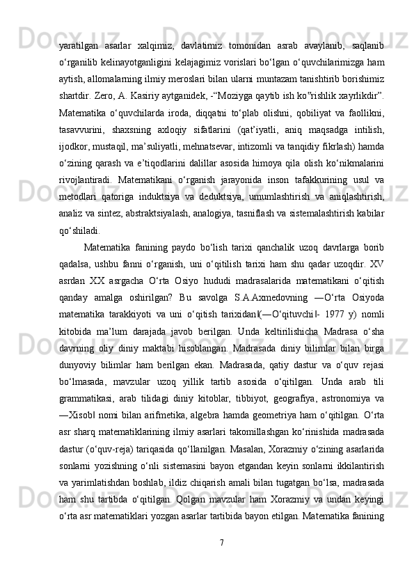 yaratilgan   asarlar   xalqimiz,   davlatimiz   tomonidan   asrab   avaylanib,   saqlanib
o‘rganilib kelinayotganligini  kelajagimiz vorislari  bo‘lgan o‘quvchilarimizga ham
aytish, allomalarning ilmiy meroslari bilan ularni muntazam tanishtirib borishimiz
shartdir. Zero, A. Kasiriy aytganidek, -“Moziyga qaytib ish ko rishlik xayrlikdir”.‟
Matematika   o‘quvchilarda   iroda,   diqqatni   to‘plab   olishni,   qobiliyat   va   faollikni,
tasavvurini,   shaxsning   axloqiy   sifatlarini   (qat’iyatli,   aniq   maqsadga   intilish,
ijodkor, mustaqil, ma’suliyatli, mehnatsevar, intizomli va tanqidiy fikrlash) hamda
o‘zining   qarash   va   e’tiqodlarini   dalillar   asosida   himoya   qila   olish   ko‘nikmalarini
rivojlantiradi.   Matematikani   o‘rganish   jarayonida   inson   tafakkurining   usul   va
metodlari   qatoriga   induktsiya   va   deduktsiya,   umumlashtirish   va   aniqlashtirish,
analiz va sintez, abstraktsiyalash, analogiya, tasniflash va sistemalashtirish kabilar
qo‘shiladi.
Matematika   fanining   paydo   bo‘lish   tarixi   qanchalik   uzoq   davrlarga   borib
qadalsa,   ushbu   fanni   o‘rganish,   uni   o‘qitilish   tarixi   ham   shu   qadar   uzoqdir.   XV
asrdan   XX   asrgacha   O‘rta   Osiyo   hududi   madrasalarida   matematikani   o‘qitish
qanday   amalga   oshirilgan?   Bu   savolga   S.A.Axmedovning   ―O‘rta   Osiyoda
matematika   tarakkiyoti   va   uni   o‘qitish   tarixidan (―O‘qituvchi -   1977   y)   nomli	
‖ ‖
kitobida   ma’lum   darajada   javob   berilgan.   Unda   keltirilishicha   Madrasa   o‘sha
davrning   oliy   diniy   maktabi   hisoblangan.   Madrasada   diniy   bilimlar   bilan   birga
dunyoviy   bilimlar   ham   berilgan   ekan.   Madrasada,   qatiy   dastur   va   o‘quv   rejasi
bo‘lmasada,   mavzular   uzoq   yillik   tartib   asosida   o‘qitilgan.   Unda   arab   tili
grammatikasi,   arab   tilidagi   diniy   kitoblar,   tibbiyot,   geografiya,   astronomiya   va
―Xisob   nomi   bilan   arifmetika,   algebra  hamda   geometriya  ham   o‘qitilgan.   O‘rta	
‖
asr   sharq matematiklarining ilmiy  asarlari  takomillashgan  ko‘rinishida  madrasada
dastur (o‘quv-reja) tariqasida qo‘llanilgan. Masalan, Xorazmiy o‘zining asarlarida
sonlarni   yozishning   o‘nli   sistemasini   bayon   etgandan   keyin   sonlarni   ikkilantirish
va yarimlatishdan  boshlab, ildiz chiqarish amali bilan tugatgan bo‘lsa, madrasada
ham   shu   tartibda   o‘qitilgan.   Qolgan   mavzular   ham   Xorazmiy   va   undan   keyingi
o‘rta asr matematiklari yozgan asarlar tartibida bayon etilgan. Matematika fanining
7 