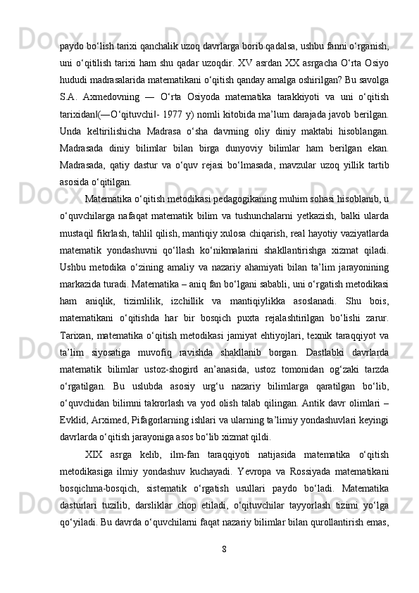 paydo bo‘lish tarixi qanchalik uzoq davrlarga borib qadalsa, ushbu fanni o‘rganish,
uni  o‘qitilish  tarixi  ham   shu  qadar  uzoqdir.  XV asrdan  XX  asrgacha  O‘rta  Osiyo
hududi madrasalarida matematikani o‘qitish qanday amalga oshirilgan? Bu savolga
S.A.   Axmedovning   ―   O‘rta   Osiyoda   matematika   tarakkiyoti   va   uni   o‘qitish
tarixidan (―O‘qituvchi - 1977 y) nomli kitobida ma’lum darajada javob berilgan.‖ ‖
Unda   keltirilishicha   Madrasa   o‘sha   davrning   oliy   diniy   maktabi   hisoblangan.
Madrasada   diniy   bilimlar   bilan   birga   dunyoviy   bilimlar   ham   berilgan   ekan.
Madrasada,   qatiy   dastur   va   o‘quv   rejasi   bo‘lmasada,   mavzular   uzoq   yillik   tartib
asosida o‘qitilgan.
Matematika o‘qitish metodikasi pedagogikaning muhim sohasi hisoblanib, u
o‘quvchilarga   nafaqat   matematik   bilim   va   tushunchalarni   yetkazish,   balki   ularda
mustaqil fikrlash, tahlil qilish, mantiqiy xulosa chiqarish, real hayotiy vaziyatlarda
matematik   yondashuvni   qo‘llash   ko‘nikmalarini   shakllantirishga   xizmat   qiladi.
Ushbu   metodika   o‘zining   amaliy   va   nazariy   ahamiyati   bilan   ta’lim   jarayonining
markazida turadi. Matematika – aniq fan bo‘lgani sababli, uni o‘rgatish metodikasi
ham   aniqlik,   tizimlilik,   izchillik   va   mantiqiylikka   asoslanadi.   Shu   bois,
matematikani   o‘qitishda   har   bir   bosqich   puxta   rejalashtirilgan   bo‘lishi   zarur.
Tarixan,   matematika   o‘qitish   metodikasi   jamiyat   ehtiyojlari,   texnik   taraqqiyot   va
ta’lim   siyosatiga   muvofiq   ravishda   shakllanib   borgan.   Dastlabki   davrlarda
matematik   bilimlar   ustoz-shogird   an’anasida,   ustoz   tomonidan   og‘zaki   tarzda
o‘rgatilgan.   Bu   uslubda   asosiy   urg‘u   nazariy   bilimlarga   qaratilgan   bo‘lib,
o‘quvchidan   bilimni  takrorlash  va  yod  olish   talab  qilingan.   Antik  davr  olimlari   –
Evklid, Arximed, Pifagorlarning ishlari va ularning ta’limiy yondashuvlari keyingi
davrlarda o‘qitish jarayoniga asos bo‘lib xizmat qildi.
XIX   asrga   kelib,   ilm-fan   taraqqiyoti   natijasida   matematika   o‘qitish
metodikasiga   ilmiy   yondashuv   kuchayadi.   Yevropa   va   Rossiyada   matematikani
bosqichma-bosqich,   sistematik   o‘rgatish   usullari   paydo   bo‘ladi.   Matematika
dasturlari   tuzilib,   darsliklar   chop   etiladi,   o‘qituvchilar   tayyorlash   tizimi   yo‘lga
qo‘yiladi. Bu davrda o‘quvchilarni faqat nazariy bilimlar bilan qurollantirish emas,
8 