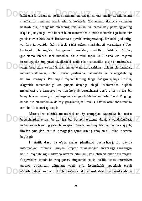 balki   ularda   tushunish,   qo‘llash,   muammoni   hal   qilish   kabi   amaliy  ko‘nikmalarni
shakllantirish   muhim   vazifa   sifatida   ko‘riladi.   XX   asrning   ikkinchi   yarmidan
boshlab   esa,   pedagogik   fanlarning   rivojlanishi   va   zamonaviy   psixologiyaning
o‘qitish jarayoniga kirib kelishi bilan matematika o‘qitish metodikasiga interaktiv
yondashuvlar kirib keldi. Bu davrda o‘quvchilarning mustaqil fikrlashi, ijodkorligi
va   dars   jarayonida   faol   ishtirok   etishi   uchun   shart-sharoit   yaratishga   e’tibor
kuchaydi.   Shuningdek,   ko‘rgazmali   vositalar,   modellar,   didaktik   o‘yinlar,
guruhlarda   ishlash   kabi   metodlar   o‘z   o‘rnini   topdi.   XXI   asrda   esa   raqamli
texnologiyalarning   jadal   rivojlanishi   natijasida   matematika   o‘qitish   metodikasi
yangi   bosqichga   ko‘tarildi.   Zamonaviy   elektron   darsliklar,   onlayn   platformalar,
interaktiv   doskalar,   mobil   ilovalar   yordamida   matematika   fanini   o‘rgatishning
ko‘lami   kengaydi.   Bu   orqali   o‘quvchilarning   fanga   bo‘lgan   qiziqishi   oshdi,
o‘rganish   samaradorligi   esa   yuqori   darajaga   chiqdi.   Matematika   o‘qitish
metodikasi   o‘z   taraqqiyot   yo‘lida   ko‘plab   bosqichlarni   bosib   o‘tdi   va   har   bir
bosqichda zamonaviy ehtiyojlarga moslashgan holda takomillashib bordi. Bugungi
kunda   esa   bu   metodika   doimiy   yangilanib,   ta’limning   sifatini   oshirishda   muhim
omil bo‘lib xizmat qilmoqda.
Matematika   o‘qitish   metodikasi   tarixiy   taraqqiyot   davomida   bir   necha
bosqichlardan   o‘tgan   bo‘lib,   har   bir   bosqich   o‘zining   didaktik   yondashuvlari,
metodlari va texnologiyalari bilan ajralib turadi. Bu bosqichlar jamiyat taraqqiyoti,
ilm-fan   yutuqlari   hamda   pedagogik   qarashlarning   rivojlanishi   bilan   bevosita
bog‘liqdir.
1.   Antik   davr   va   o‘rta   asrlar   (dastlabki   bosqichlar).   Bu   davrda
matematikani   o‘rgatish   jarayoni   ko‘proq   ustoz-shogird   an’anasiga   asoslangan
bo‘lib,   o‘qitishning   markazida   nazariy   bilimlarni   yod   olish   va   takrorlash   turgan.
O‘quvchilar   darsda   ko‘proq   passiv   tinglovchi   rolida   bo‘lib,   ustoz   tomonidan
og‘zaki   o‘rgatilgan   bilimlarni   yozib   olib,   keyinchalik   takrorlash   orqali
o‘zlashtirishga   intilgan.   O‘rta   asrlarda   diniy   maktablar   va   madrasalarda
9 
