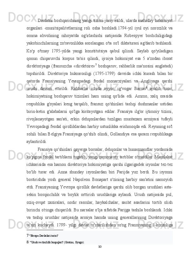 Davlatni boshqarishning yangi tizimi joriy etildi, ularda mahalliy hokimiyat
organlari   -munitsipalitetlarning   roli   osha   boshladi.1794-yil   iyul   oyi   norozilik   va
omma   ahvolining   nihoyatda   og'irlashishi   natijasida   Robespyer   boshchiligidagi
yakobinchilarning zo'ravonlikka asoslangan o'ta so'l  diktaturasi ag'darib tashlandi.
Ko'p   o'tmay   1795-yilda   yangi   konstitutsiya   qabul   qilindi.   Saylab   qo'yiladigan
qonun   chiqaruvchi   korpus   ta'sis   qilindi,   ijroiya   hokimiyat   esa   5   a'zodan   iborat
direktoriyaga   (fransuzcha   «direktoire» 7
  boshqaruv,   rahbarlik   ma'nosini   anglatadi)
topshirildi.   Direktoriya   hukmronligi   (1795-1799)     davrida   ichki   kurash   bilan   bir
qatorda   Fransiyaning   Yevropadagi   feodal   monarxiyalari   va   Angliyaga   qarshi
urushi   davom   ettirildi.   Rahbarlar   ichida   ayyor,   ig'vogar   Barras 8
  ajralib   turar,
hokimiyatning   boshqaruv   tizimlari   ham   uning   qo'lida   edi.   Ammo,   xalq   orasida
respublika   g'oyalari   keng   tarqalib,   fransuz   qo'shinlari   tashqi   dushmanlar   ustidan
birin-ketin   g'alabalarni   qo'lga   kiritayotgan   edilar.   Fransiya   ilg'or   ijtimoiy   tizimi,
rivojlanayotgan   san'ati,   erkin   dehqonlardan   tuzilgan   muntazam   armiyasi   tufayli
Yevropadagi feodal qirolliklardan harbiy ustunlikka erishmoqda edi. Reynning so'l
sohili bilan Belgiya Fransiyaga qo'shib olindi, Gollandiya esa qaram respublikaga
aylantirildi.
Fransiya qo'shinlari qayerga borsalar, dehqonlar va hunarmandlar yordamida
ko'pgina feodal tartiblarni tugatib, yangi zamonaviy tartiblar o'rnatdilar. Mamlakat
ichkarisida esa hamon direktoriya hokimiyatiga qarshi ilgarigadek isyonlar tez-tez
bo'lib   turar   edi.   Anna   shunday   isyonlardan   biri   Parijda   yuz   berdi.   Bu   isyonni
bostirishda   yosh   general   Napoleon   Bonapart   o'zining   harbiy   san'atini   namoyish
etdi. Fransiyaning Yevropa qirollik davlatlariga qarshi  olib borgan urushlari  asta-
sekin   bosqinchilik   va   boylik   orttirish   urushlariga   aylandi.   Urush   natijasida   pul,
oziq-ovqat   zaxiralari,   nodir   rasmlar,   haykalchalar,   san'at   asarlarini   tortib   olish
birinchi o'ringa chiqarildi. Bu narsalar o'lja sifatida Parijga tashila boshlandi. Ichki
va   tashqi   urushlar   natijasida   armiya   hamda   uning   generallarining   Direktoriyaga
ta'siri   kuchaydi.   1799-   yilgi   davlat   to'ntarilishdan   so'ng   Fransiyaning   1- konsuliga
7   "Evropa Davlatlari tarixi"
8    "Urush va tinchlik huquqlari" (Grotius, Gyugo):
10