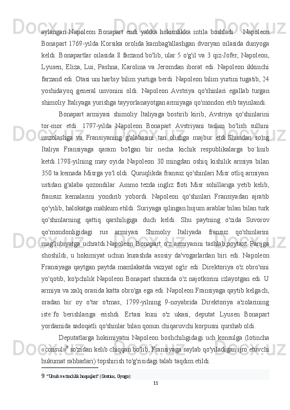 aylangan   Napoleon   Bonapart   endi   yakka   hokimlikka   intila   boshladi   .     Napoleon
Bonapart  1769-yilda  Korsika  orolida kambag'allashgan  dvoryan  oilasida  dunyoga
keldi. Bonapartlar oilasida 8 farzand bo'lib, ular 5 o'g'il va 3 qiz-Jofer, Napoleon,
Lyusen,   Eliza,   Lui,   Pashna,   Karolina   va   Jeromdan   iborat   edi.   Napoleon   ikkinchi
farzand edi. Otasi uni harbiy bilim yurtiga berdi. Napoleon bilim yurtini tugatib, 24
yoshidayoq   general   unvonini   oldi.   Napoleon   Avstriya   qo'shinlari   egallab   turgan
shimoliy Italiyaga yurishga tayyorlanayotgan armiyaga qo'mondon etib tayinlandi. 
Bonapart   armiyasi   shimoliy   Italiyaga   bostirib   kirib,   Avstriya   qo'shinlarini
tor-mor   etdi.   1797-yilda   Napoleon   Bonapart   Avstriyani   taslim   bo'lish   sulhini
imzolashga   va   Fransiyaning   g'alabasini   tan   olishga   majbur   etdi.Shundan   so'ng
Italiya   Fransiyaga   qaram   bo'lgan   bir   necha   kichik   respublikalarga   bo`linib
ketdi.1798-yilning   may   oyida   Napoleon   30   mingdan   oshiq   kishilik   armiya   bilan
350 ta kemada Misrga yo'l oldi. Quruqlikda fransuz qo'shinlari Misr otliq armiyasi
ustidan   g'alaba   qozondilar.   Ammo   tezda   ingliz   floti   Misr   sohillariga   yetib   kelib,
fransuz   kemalarini   yondirib   yobordi.   Napoleon   qo'shinlari   Fransiyadan   ajratib
qo'yilib, halokatga mahkum etildi. Suriyaga qilingan hujum arablar bilan bilan turk
qo'shinlarning   qattiq   qarshiligiga   duch   keldi.   Shu   paytning   o'zida   Suvorov
qo'mondonligidagi   rus   armiyasi   Shimoliy   Italiyada   fransuz   qo'shinlarini
mag'lubiyatga   uchratdi.Napoleon   Bonapart   o'z   armiyasini   tashlab,poytaxt   Parijga
shoshildi,   u   hokimiyat   uchun   kurashda   asosiy   da'vogarlardan   biri   edi.   Napoleon
Fransiyaga qaytgan paytda mamlakatda vaziyat og'ir edi. Direktoriya o'z obro'sini
yo'qotib, ko'pchilik Napoleon Bonapart  shaxsida o'z najotkorini izlayotgan edi. U
armiya va xalq orasida katta obro'ga ega edi. Napoleon Fransiyaga qaytib kelgach,
oradan   bir   oy   o'tar   o'tmas,   1799-yilning   9-noyabrida   Direktoriya   a'zolarining
iste`fo   berishlariga   erishdi.   Ertasi   kuni   o'z   ukasi,   deputat   Lyusen   Bonapart
yordamida sadoqatli qo'shinlar bilan qonun chiqaruvchi korpusni qurshab oldi. 
Deputatlarga   hokimiyatni   Napoleon   boshchiligidagi   uch   konsulga   (lotincha
«consul» 9
 so'zidan kelib chiqqan bo'lib, Fransiyaga saylab qo'yiladigan ijro etuvchi
hukumat rahbarlari) topshirish to'g'risidagi talab taqdim etildi. 
9    "Urush va tinchlik huquqlari" (Grotius, Gyugo):
11