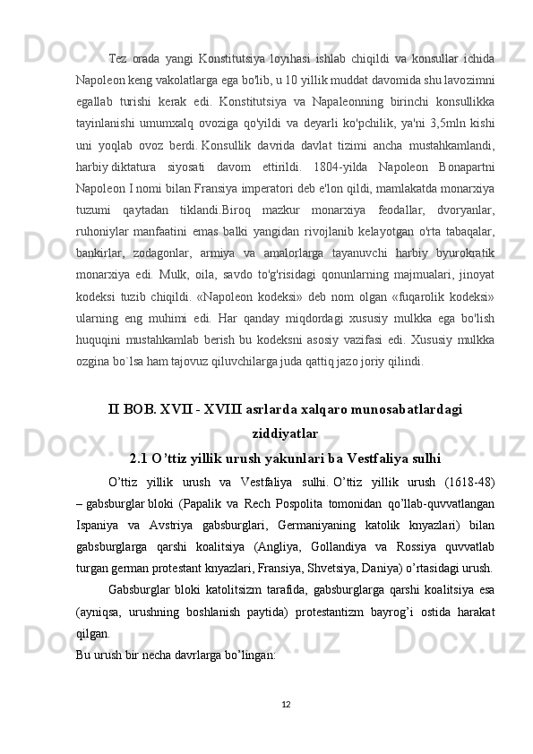 Tez   orada   yangi   Konstitutsiya   loyihasi   ishlab   chiqildi   va   konsullar   ichida
Napoleon keng vakolatlarga ega bo'lib, u 10 yillik muddat davomida shu lavo zimni
egallab   turishi   kerak   edi.   Konstitutsiya   va   Napaleonning   birinchi   konsullikka
tayinlanishi   umumxalq   ovoziga   qo'yildi   va   deyarli   ko'pchilik,   ya'ni   3,5mln   kishi
uni   yoqlab   ovoz   berdi.   Konsullik   davrida   davlat   tizimi   ancha   mustahkamlandi,
harbiy   diktatura   siyosati   davom   ettirildi.   1804-yilda   Napoleon   Bonapartni
Napoleon I nomi bilan Fransiya imperatori deb e'lon qildi, mamlakatda monarxiya
tuzumi   qaytadan   tiklandi.Biroq   mazkur   monarxiya   feodallar,   dvoryanlar,
ruhoniylar   manfaatini   emas   balki   yangidan   rivojlanib   kelayotgan   o'rta   tabaqalar,
bankirlar,   zodagonlar,   armiya   va   amalorlarga   tayanuvchi   harbiy   byurokratik
monarxiya   edi.   Mulk,   oila,   savdo   to'g'risidagi   qonunlarning   majmualari,   jinoyat
kodeksi   tuzib   chiqildi.   «Napoleon   kodeksi»   deb   nom   olgan   «fuqarolik   kodeksi»
ularning   eng   muhimi   edi.   Har   qanday   miqdordagi   xususiy   mulkka   ega   bo'lish
huquqini   mustahkamlab   berish   bu   kodeksni   asosiy   vazifasi   edi.   Xususiy   mulkka
ozgina bo`lsa ham tajovuz qiluvchilarga juda qattiq jazo joriy qilindi.
II BOB. XVII - XVIII asrlarda xalqaro munosabatlardagi
ziddiyatlar
2.1 O’ttiz yillik urush yakunlari ba Vestfaliya sulhi
O’ttiz   yillik   urush   va   Vestfaliya   sulhi.   O’ttiz   yillik   urush   (1618-48)
–   gabsburglar   bloki   (Papalik   va   Rech   Pospolita   tomonidan   qo’llab-quvvatlangan
Ispaniya   va   Avstriya   gabsburglari,   Germaniyaning   katolik   knyazlari)   bilan
gabsburglarga   qarshi   koalitsiya   (Angliya,   Gollandiya   va   Rossiya   quvvatlab
turgan   german protestant knyazlari , Fransiya,   Shvetsiya , Daniya) o’rtasidagi urush.
Gabsburglar   bloki   katolitsizm   tarafida,   gabsburglarga   qarshi   koalitsiya   esa
(ayniqsa,   urushning   boshlanish   paytida)   protestantizm   bayrog’i   ostida   harakat
qilgan. 
Bu urush bir necha davrlarga bo’lingan: 
12