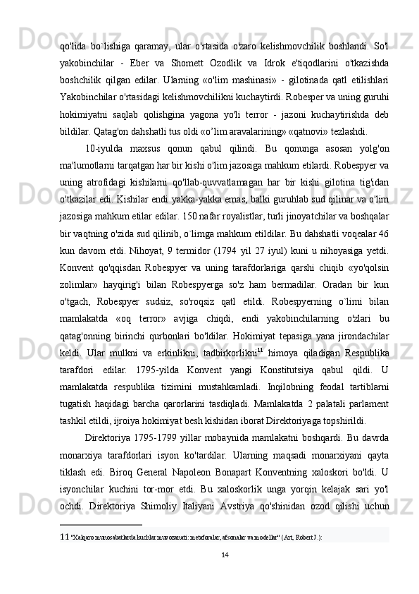 qo'lida   bo`lishiga   qaramay,   ular   o'rtasida   o'zaro   kelishmovchilik   boshlandi.   So'l
yakobinchilar   -   Eber   va   Shomett   Ozodlik   va   Idrok   e'tiqodlarini   o'tkazishda
boshchilik   qilgan   edilar.   Ularning   «o'lim   mashinasi»   -   gilotinada   qatl   etilishlari
Yakobinchilar o'rtasidagi kelishmovchilikni kuchaytirdi. Robesper va uning guruhi
hokimiyatni   saqlab   qolishgina   yagona   yo'li   terror   -   jazoni   kuchaytirishda   deb
bildilar. Qatag'on dahshatli tus oldi «o’lim aravalarining» «qatnovi» tezlashdi.
10-iyulda   maxsus   qonun   qabul   qilindi.   Bu   qonunga   asosan   yolg'on
ma'lumotlarni tarqatgan har bir kishi o'lim jazosiga mahkum etilardi. Robespyer va
uning   atrofidagi   kishilarni   qo'llab-quvvatlamagan   har   bir   kishi   gilotina   tig'idan
o'tkazilar edi. Kishilar endi yakka-yakka emas, balki guruhlab sud qilinar va o'lim
jazosiga mahkum etilar edilar. 150 nafar royalistlar, turli jinoyatchilar va boshqalar
bir vaqtning o'zida sud qilinib, o`limga mahkum etildilar. Bu dahshatli voqealar 46
kun   davom   etdi.   Nihoyat,   9   termidor   (1794   yil   27   iyul)   kuni   u   nihoyasiga   yetdi.
Konvent   qo'qqisdan   Robespyer   va   uning   tarafdorlariga   qarshi   chiqib   «yo'qolsin
zolimlar»   hayqirig'i   bilan   Robespyerga   so'z   ham   bermadilar.   Oradan   bir   kun
o'tgach,   Robespyer   sudsiz,   so'roqsiz   qatl   etildi.   Robespyerning   o`limi   bilan
mamlakatda   «oq   terror»   avjiga   chiqdi,   endi   yakobinchilarning   o'zlari   bu
qatag'onning   birinchi   qurbonlari   bo'ldilar.   Hokimiyat   tepasiga   yana   jirondachilar
keldi.   Ular   mulkni   va   erkinlikni,   tadbirkorlikni 11
  himoya   qiladigan   Respublika
tarafdori   edilar.   1795-yilda   Konvent   yangi   Konstitutsiya   qabul   qildi.   U
mamlakatda   respublika   tizimini   mustahkamladi.   Inqilobning   feodal   tartiblarni
tugatish   haqidagi   barcha   qarorlarini   tasdiqladi.   Mamlakatda   2   palatali   parlament
tashkil etildi, ijroiya hokimiyat besh kishidan iborat Direktoriyaga topshirildi.
Direktoriya   1795-1799   yillar   mobaynida   mamlakatni   boshqardi.   Bu   davrda
monarxiya   tarafdorlari   isyon   ko'tardilar.   Ularning   maqsadi   monarxiyani   qayta
tiklash   edi.   Biroq   General   Napoleon   Bonapart   Konventning   xaloskori   bo'ldi.   U
isyonchilar   kuchini   tor-mor   etdi.   Bu   xaloskorlik   unga   yorqin   kelajak   sari   yo'l
ochdi.   Direktoriya   Shimoliy   Italiyani   Avstriya   qo'shinidan   ozod   qilishi   uchun
11   "Xalqaro munosabatlarda kuchlar muvozanati: metaforalar, afsonalar va modellar" (Art, Robert J.):
14