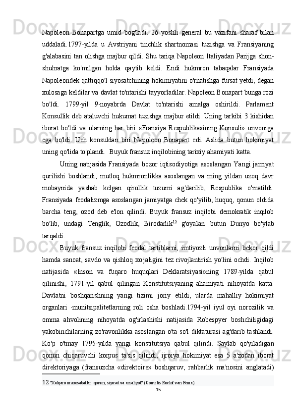 Napoleon   Bonapartga   umid   bog'ladi.   26   yoshli   general   bu   vazifani   sharaf   bilan
uddaladi.1797-yilda   u   Avstriyani   tinchlik   shartnomasi   tuzishga   va   Fransiyaning
g'alabasini  tan olishga majbur qildi. Shu tariqa Napoleon Italiyadan Parijga shon-
shuhratga   ko'milgan   holda   qaytib   keldi.   Endi   hukmron   tabaqalar   Fransiyada
Napoleondek qattiqqo'l siyosatchining hokimiyatini o'rnatishga fursat yetdi, degan
xulosaga keldilar va davlat to'ntarishi tayyorladilar. Napoleon Bonapart bunga rozi
bo'ldi.   1799-yil   9-noyabrda   Davlat   to'ntarishi   amalga   oshirildi.   Parlament
Konsullik deb ataluvchi  hukumat  tuzishga majbur etildi. Uning tarkibi 3 kishidan
iborat   bo'ldi   va   ularning   har   biri   «Fransiya   Respublikasining   Konsuli»   unvoniga
ega   bo'ldi.   Uch   konsuldan   biri   Napoleon   Bonapart   edi.   Aslida   butun   hokimiyat
uning qo'lida to'plandi.     Buyuk fransuz inqilobining tarixiy ahamiyati katta. 
Uning   natijasida   Fransiyada   bozor   iqtisodiyotiga   asoslangan   Yangi   jamiyat
qurilishi   boshlandi,   mutloq   hukmronlikka   asoslangan   va   ming   yildan   uzoq   davr
mobaynida   yashab   kelgan   qirollik   tuzumi   ag'darilib,   Respublika   o'rnatildi.
Fransiyada   feodalizmga  asoslangan  jamiyatga  chek  qo'yilib, huquq,  qonun oldida
barcha   teng,   ozod   deb   e'lon   qilindi.   Buyuk   fransuz   inqilobi   demokratik   inqilob
bo'lib,   undagi   Tenglik,   Ozodlik,   Birodarlik 12
  g'oyalari   butun   Dunyo   bo'ylab
tarqaldi.
Buyuk   fransuz   inqilobi   feodal   tartiblarni,   imtiyozli   unvonlarni   bekor   qildi
hamda sanoat, savdo va qishloq xo'jaligini  tez rivojlantirish yo'lini ochdi. Inqilob
natijasida   «Inson   va   fuqaro   huquqlari   Deklaratsiyasi»ning   1789-yilda   qabul
qilinishi,   1791-yil   qabul   qilingan   Konstitutsiyaning   ahamiyati   nihoyatda   katta.
Davlatni   boshqarishning   yangi   tizimi   joriy   etildi,   ularda   mahalliy   hokimiyat
organlari   -munitsipalitetlarning   roli   osha   boshladi.1794-yil   iyul   oyi   norozilik   va
omma   ahvolining   nihoyatda   og'irlashishi   natijasida   Robespyer   boshchiligidagi
yakobinchilarning zo'ravonlikka asoslangan o'ta so'l  diktaturasi ag'darib tashlandi.
Ko'p   o'tmay   1795-yilda   yangi   konstitutsiya   qabul   qilindi.   Saylab   qo'yiladigan
qonun   chiqaruvchi   korpus   ta'sis   qilindi,   ijroiya   hokimiyat   esa   5   a'zodan   iborat
direktoriyaga   (fransuzcha   «direktoire»   boshqaruv,   rahbarlik   ma'nosini   anglatadi)
12   "Xalqaro munosabatlar: qonun, siyosat va amaliyot" (Cornelis Roelof van Fema)
15 