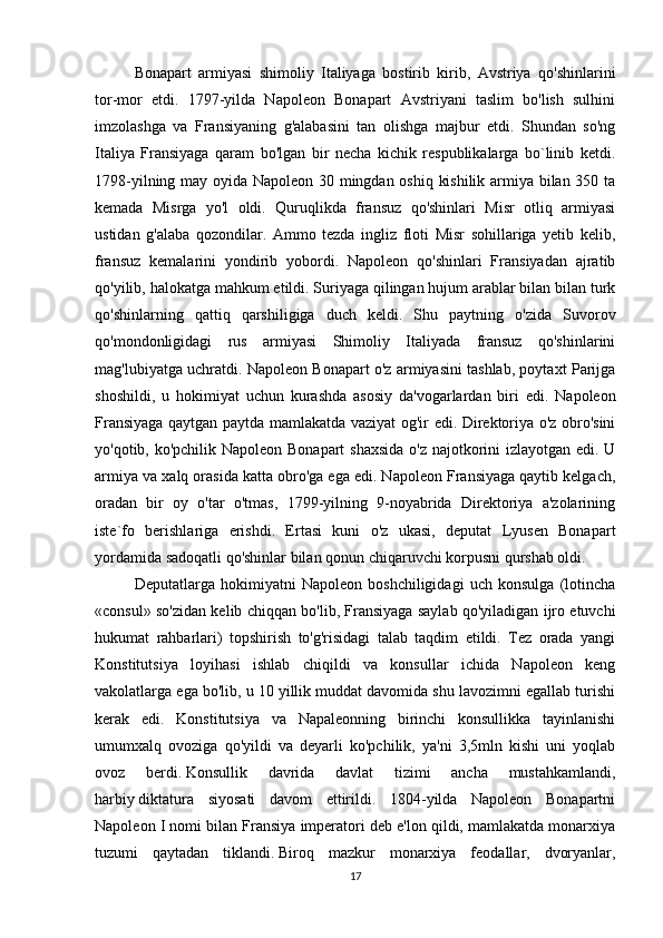 Bonapart   armiyasi   shimoliy   Italiyaga   bostirib   kirib,   Avstriya   qo'shinlarini
tor-mor   etdi.   1797-yilda   Napoleon   Bonapart   Avstriyani   taslim   bo'lish   sulhini
imzolashga   va   Fransiyaning   g'alabasini   tan   olishga   majbur   etdi.   Shundan   so'ng
Italiya   Fransiyaga   qaram   bo'lgan   bir   necha   kichik   respublikalarga   bo`linib   ketdi.
1798-yilning may oyida Napoleon 30 mingdan oshiq kishilik armiya bilan 350 ta
kemada   Misrga   yo'l   oldi.   Quruqlikda   fransuz   qo'shinlari   Misr   otliq   armiyasi
ustidan   g'alaba   qozondilar.   Ammo   tezda   ingliz   floti   Misr   sohillariga   yetib   kelib,
fransuz   kemalarini   yondirib   yobordi.   Napoleon   qo'shinlari   Fransiyadan   ajratib
qo'yilib, halokatga mahkum etildi. Suriyaga qilingan hujum arablar bilan bilan turk
qo'shinlarning   qattiq   qarshiligiga   duch   keldi.   Shu   paytning   o'zida   Suvorov
qo'mondonligidagi   rus   armiyasi   Shimoliy   Italiyada   fransuz   qo'shinlarini
mag'lubiyatga uchratdi. Napoleon Bonapart o'z armiyasini tashlab, poytaxt Parijga
shoshildi,   u   hokimiyat   uchun   kurashda   asosiy   da'vogarlardan   biri   edi.   Napoleon
Fransiyaga qaytgan paytda mamlakatda vaziyat og'ir edi. Direktoriya o'z obro'sini
yo'qotib, ko'pchilik Napoleon Bonapart  shaxsida o'z najotkorini izlayotgan edi. U
armiya va xalq orasida katta obro'ga ega edi. Napoleon Fransiyaga qaytib kelgach,
oradan   bir   oy   o'tar   o'tmas,   1799-yilning   9-noyabrida   Direktoriya   a'zolarining
iste`fo   berishlariga   erishdi.   Ertasi   kuni   o'z   ukasi,   deputat   Lyusen   Bonapart
yordamida sadoqatli qo'shinlar bilan qonun chiqaruvchi korpusni qurshab oldi. 
Deputatlarga   hokimiyatni   Napoleon   boshchiligidagi   uch   konsulga   (lotincha
«consul» so'zidan kelib chiqqan bo'lib, Fransiyaga saylab qo'yiladigan ijro etuvchi
hukumat   rahbarlari)   topshirish   to'g'risidagi   talab   taqdim   etildi.   Tez   orada   yangi
Konstitutsiya   loyihasi   ishlab   chiqildi   va   konsullar   ichida   Napoleon   keng
vakolatlarga ega bo'lib, u 10 yillik muddat davomida shu lavozimni egallab turishi
kerak   edi.   Konstitutsiya   va   Napaleonning   birinchi   konsullikka   tayinlanishi
umumxalq   ovoziga   qo'yildi   va   deyarli   ko'pchilik,   ya'ni   3,5mln   kishi   uni   yoqlab
ovoz   berdi.   Konsullik   davrida   davlat   tizimi   ancha   mustahkamlandi,
harbiy   diktatura   siyosati   davom   ettirildi.   1804-yilda   Napoleon   Bonapartni
Napoleon I nomi bilan Fransiya imperatori deb e'lon qildi, mamlakatda monarxiya
tuzumi   qaytadan   tiklandi.   Biroq   mazkur   monarxiya   feodallar,   dvoryanlar,
17 