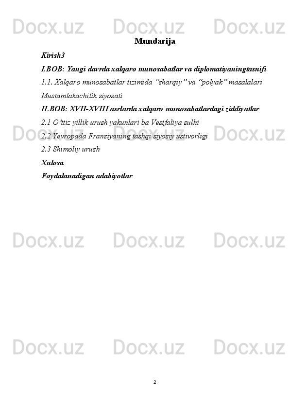 Mundarija
Kirish3
I.BOB: Yangi davrda xalqaro munosabatlar va diplomatiyaningtasnifi
1.1. Xalqaro munosabatlar tizimida “sharqiy” va “polyak” masalalari
Mustamlakachilik siyosati
II.BOB: XVII-XVIII asrlarda xalqaro munosabatlardagi ziddiyatlar
2.1 O’ttiz yillik urush yakunlari ba Vestfaliya sulhi
2.2 Yevropada Fransiyaning tashqi siyosiy ustivorligi
2.3 Shimoliy urush
Xulosa
Foydalanadigan adabiyotlar
2 