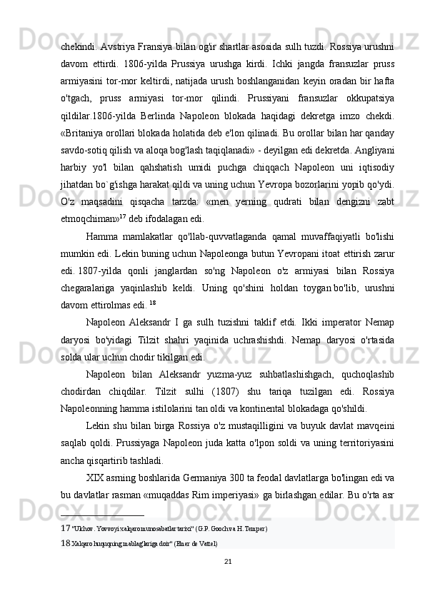 chekindi. Avstriya Fransiya bilan og'ir shartlar asosida sulh tuzdi. Rossiya urushni
davom   ettirdi.   1806-yilda   Prussiya   urushga   kirdi.   Ichki   jangda   fransuzlar   pruss
armiyasini   tor-mor   keltirdi,   natijada   urush   boshlanganidan   keyin   oradan   bir   hafta
o'tgach,   pruss   armiyasi   tor-mor   qilindi.   Prussiyani   fransuzlar   okkupatsiya
qildilar.1806-yilda   Berlinda   Napoleon   blokada   haqidagi   dekretga   imzo   chekdi.
«Britaniya orollari blokada holatida deb e'lon qilinadi. Bu orollar bilan har qanday
savdo-sotiq qilish va aloqa bog'lash taqiqlanadi» - deyilgan edi dekretda. Angliyani
harbiy   yo'l   bilan   qahshatish   umidi   puchga   chiqqach   Napoleon   uni   iqtisodiy
jihatdan bo`g'ishga harakat qildi va uning uchun Yevropa bozorlarini yopib qo'ydi.
O'z   maqsadini   qisqacha   tarzda:   «men   yerning   qudrati   bilan   dengizni   zabt
etmoqchiman» 17
 deb ifodalagan edi. 
Hamma   mamlakatlar   qo'llab-quvvatlaganda   qamal   muvaffaqiyatli   bo'lishi
mumkin edi. Lekin buning uchun Napoleonga butun Yevropani itoat ettirish zarur
edi.   1807-yilda   qonli   janglardan   so'ng   Napoleon   o'z   armiyasi   bilan   Rossiya
chegaralariga   yaqinlashib   keldi.   Uning   qo'shini   holdan   toygan   bo'lib,   urushni
davom ettirolmas edi.  18
Napoleon   Aleksandr   I   ga   sulh   tuzishni   taklif   etdi.   Ikki   imperator   Nemap
daryosi   bo'yidagi   Tilzit   shahri   yaqinida   uchrashishdi.   Nemap   daryosi   o'rtasida
solda ular uchun chodir tikilgan edi. 
Napoleon   bilan   Aleksandr   yuzma-yuz   suhbatlashishgach,   quchoqlashib
chodirdan   chiqdilar.   Tilzit   sulhi   (1807)   shu   tariqa   tuzilgan   edi.   Rossiya
Napoleonning hamma istilolarini tan oldi va kontinental blokadaga qo'shildi. 
Lekin   shu   bilan   birga   Rossiya   o'z   mustaqilligini   va   buyuk   davlat   mavqeini
saqlab   qoldi.  Prussiyaga  Napoleon  juda  katta   o'lpon  soldi  va  uning  territoriyasini
ancha qisqartirib tashladi. 
XIX asrning boshlarida Germaniya 300 ta feodal davlatlarga bo'lingan edi va
bu davlatlar rasman «muqaddas Rim imperiyasi» ga birlashgan edilar. Bu o'rta asr
17   "Ulchov. Yovvoyi xalqaro munosabatlar tarixi" (G.P. Gooch va H. Temper)
18   Xalqaro huquqning mablag'lariga doir" (Emer de Vattel)
21