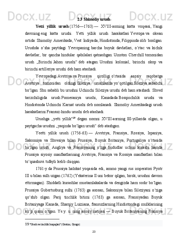 2.3 Shimoliy urush
Yetti   yillik   urush   (1756—1763)   —   XVIII-asrning   katta   voqeasi,   Yangi
davrning   eng   katta   urushi.   Yetti   yillik   urush   harakatlari   Yevropa   va   okean
ortida:   Shimoliy   Amerikada ,   Vest   Indiyada ,   Hindistonda ,   Filippinda   olib   borilgan.
Urushda   o sha   paytdagi   Yevropaning   barcha   buyuk   davlatlari,   o rtac   va   kichikʻ ʻ
davlatlar,   bir   qancha   hindular   qabilalari   qatnashgan.   Uinston   Cherchill   tomonidan
urush   „Birinchi   Jahon   urushi“   deb   atagan.   Urushni   kolonial,   birinchi   okop   va
birinchi artilleriya urushi deb ham atashadi.
Yevropadagi   Avstriya   va   Prussiya   qirolligi   o rtasida   asosiy   raqobatga	
ʻ
Avstriya   tomonidan   oldingi   Sileziya   urushlarida   yo qotilgan	
ʻ   Sileziya   sababchi
bo lgan. Shu sababli bu urushni	
ʻ   Uchinchi Sileziya urushi   deb ham atashadi. Shved
tarixchiligida   urush   Pomeraniya   urushi ,   Kanadada   Bosqinchilik   urushi   va
Hindistonda   Uchinchi Karnat urushi deb nomlanadi. Shimoliy Amerikadagi  urush
harakatlarini   Fransuz-hindu urushi   deb atashadi.
Urushga   „yetti   yillik“ 19
  degan   nomni   XVIII-asrning   80-yillarida   olgan,   u
paytgacha urushni „yaqinda bo lgan urush“ deb atashgan.	
ʻ
Yeetti   yillik   urush   (1756-63)   —   Avstriya,   Fransiya,   Rossiya,   Ispaniya,
Saksoniya   va   Shvesiya   bilan   Prussiya,   Buyuk   Britaniya,   Portugaliya   o rtasida	
ʻ
bo lgan   urush.   Angliya   va   Fransiyaning   o zga   hududlar   uchun   kurashi   hamda	
ʻ ʻ
Prussiya   siyosiy   manfaatlarining   Avstriya,   Fransiya   va   Rossiya   manfaatlari   bilan
to qnashuvi tufayli kelib chiqqan. 
ʻ
1761-y.da   Prussiya  halokat  yoqasida   edi,  ammo  yangi  rus  imperatori  Pyotr
III u bilan sulh uzgan (1762) (Yekaterina II uni bekor qilgan, birok, urushni davom
ettirmagan). Shiddatli  kurashlar  mustamlakalarda va dengizda  ham  sodir  bo lgan.	
ʻ
Prussiya   Gubertusburg   sulhi   (1763)   ga   asosan,   Saksoniya   bilan   Sileziyani   o ziga
ʻ
qo shib   olgan.   Parij   tinchlik   bitimi   (1763)   ga   asosan,   Fransiyadan   Buyuk	
ʻ
Britaniyaga Kanada, Sharqiy Luiziana, fransuzlarning Hindistondagi mulklarining
ko p   qismi   o tgan.   Ye.y.   u.  ning  asosiy   natijasi
ʻ ʻ   —  Buyuk   Britaniyaning   Fransiya
19   "Urush va tinchlik huquqlari" (Grotius, Gyugo):
23