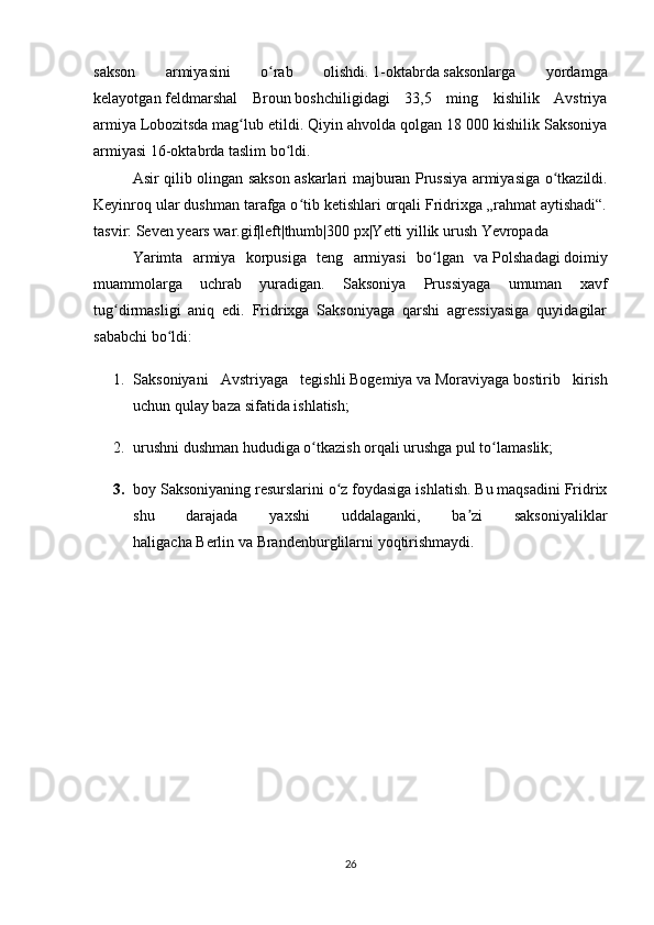 sakson   armiyasini   o rab   olishdi.ʻ   1-oktabrda   saksonlarga   yordamga
kelayotgan   feldmarshal   Broun   boshchiligidagi   33,5   ming   kishilik   Avstriya
armiya   Lobozitsda   mag lub etildi. Qiyin ahvolda qolgan 18 000 kishilik Saksoniya	
ʻ
armiyasi   16-oktabrda   taslim bo ldi. 	
ʻ
Asir   qilib   olingan   sakson   askarlari   majburan   Prussiya   armiyasiga   o ʻ tkazildi .
Keyinroq ular dushman tarafga o tib ketishlari orqali Fridrixga „rahmat aytishadi“.	
ʻ
tasvir: Seven years war.gif|left|thumb|300 px|Yetti yillik urush Yevropada
Yarimta   armiya   korpusiga   teng   armiyasi   bo lgan   va	
ʻ   Polshadagi   doimiy
muammolarga   uchrab   yuradigan.   Saksoniya   Prussiyaga   umuman   xavf
tug dirmasligi   aniq   edi.   Fridrixga   Saksoniyaga   qarshi   agressiyasiga   quyidagilar	
ʻ
sababchi bo ldi:	
ʻ
1. Saksoniyani   Avstriyaga   tegishli   Bogemiya   va   Moraviyaga   bostirib   kirish
uchun qulay baza sifatida ishlatish;
2. urushni dushman hududiga o tkazish orqali urushga pul to lamaslik;	
ʻ ʻ
3. boy Saksoniyaning resurslarini o z foydasiga ishlatish. Bu maqsadini Fridrix	
ʻ
shu   darajada   yaxshi   uddalaganki,   ba zi   saksoniyaliklar	
ʼ
haligacha   Berlin   va   Brandenburglilarni   yoqtirishmaydi.
26