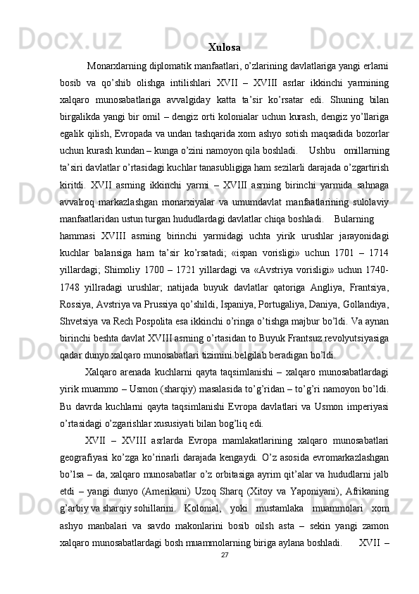 Xulosa
  Monarxlarning diplomatik manfaatlari, o’zlarining davlatlariga yangi erlarni
bosib   va   qo’shib   olishga   intilishlari   XVII   –   XVIII   asrlar   ikkinchi   yarmining
xalqaro   munosabatlariga   avvalgiday   katta   ta’sir   ko’rsatar   edi.   Shuning   bilan
birgalikda yangi bir omil – dengiz orti kolonialar uchun kurash, dengiz yo’llariga
egalik qilish, Evropada va undan tashqarida xom ashyo sotish maqsadida bozorlar
uchun kurash kundan – kunga o’zini namoyon qila boshladi. Ushbu   omillarning
ta’siri davlatlar o’rtasidagi kuchlar tanasubligiga ham sezilarli darajada o’zgartirish
kiritdi.   XVII   asrning   ikkinchi   yarmi   –   XVIII   asrning   birinchi   yarmida   sahnaga
avvalroq   markazlashgan   monarxiyalar   va   umumdavlat   manfaatlarining   sulolaviy
manfaatlaridan ustun turgan hududlardagi davlatlar chiqa boshladi. Bularning
hammasi   XVIII   asrning   birinchi   yarmidagi   uchta   yirik   urushlar   jarayonidagi
kuchlar   balansiga   ham   ta’sir   ko’rsatadi;   «ispan   vorisligi»   uchun   1701   –   1714
yillardagi;   Shimoliy   1700   –   1721   yillardagi   va   «Avstriya   vorisligi»   uchun   1740-
1748   yillradagi   urushlar;   natijada   buyuk   davlatlar   qatoriga   Angliya,   Frantsiya,
Rossiya, Avstriya va Prussiya qo’shildi, Ispaniya, Portugaliya, Daniya, Gollandiya,
Shvetsiya va Rech Pospolita esa ikkinchi o’ringa o’tishga majbur bo’ldi. Va aynan
birinchi beshta davlat XVIII asrning o’rtasidan to Buyuk Frantsuz revolyutsiyasiga
qadar dunyo xalqaro munosabatlari tizimini belgilab beradigan bo’ldi.
Xalqaro   arenada   kuchlarni   qayta   taqsimlanishi   –   xalqaro   munosabatlardagi
yirik muammo – Usmon (sharqiy) masalasida to’g’ridan – to’g’ri namoyon bo’ldi.
Bu   davrda   kuchlarni   qayta   taqsimlanishi   Evropa   davlatlari   va   Usmon   imperiyasi
o’rtasidagi o’zgarishlar xususiyati bilan bog’liq edi.
XVII   –   XVIII   asrlarda   Evropa   mamlakatlarining   xalqaro   munosabatlari
geografiyasi  ko’zga  ko’rinarli  darajada  kengaydi. O’z  asosida  evromarkazlashgan
bo’lsa – da, xalqaro munosabatlar o’z orbitasiga ayrim qit’alar va hududlarni jalb
etdi   –   yangi   dunyo   (Amerikani)   Uzoq   Sharq   (Xitoy   va   Yaponiyani),   Afrikaning
g’arbiy va sharqiy sohillarini. Kolonial,   yoki   mustamlaka   muammolari   xom
ashyo   manbalari   va   savdo   makonlarini   bosib   oilsh   asta   –   sekin   yangi   zamon
xalqaro munosabatlardagi bosh muammolarning biriga aylana boshladi. XVII   –
27 