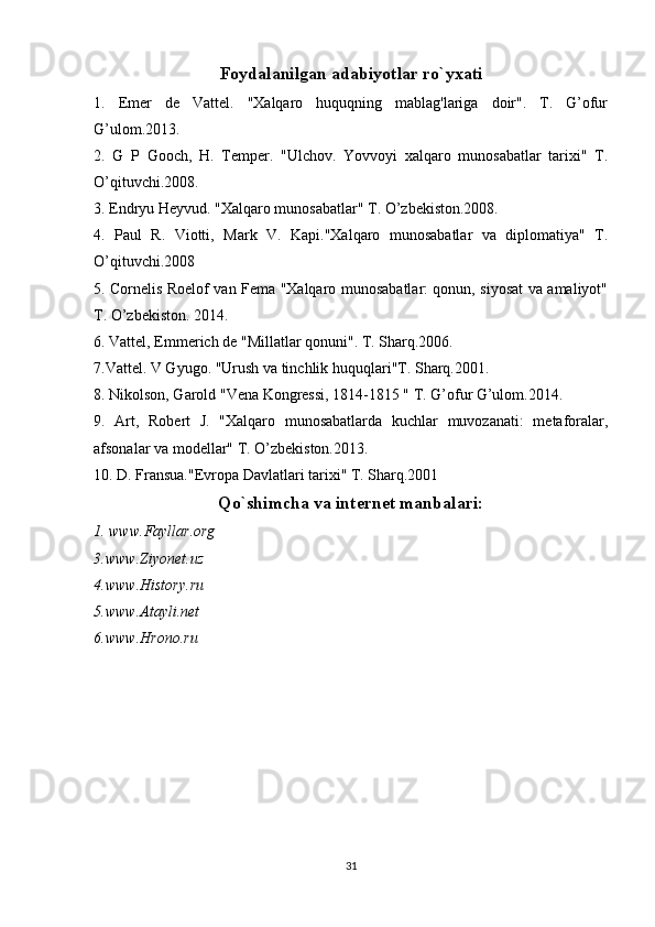 Foydalanilgan adabiyotlar ro`yxati
1.   Emer   de   Vattel.   "Xalqaro   huquqning   mablag'lariga   doir".   T.   G’ofur
G’ulom.2013.
2.   G   P   Gooch,   H.   Temper.   "Ulchov.   Yovvoyi   xalqaro   munosabatlar   tarixi"   T.
O’qituvchi.2008.
3. Endryu Heyvud. "Xalqaro munosabatlar" T. O’zbekiston.2008.
4.   Paul   R.   Viotti,   Mark   V.   Kapi."Xalqaro   munosabatlar   va   diplomatiya"   T.
O’qituvchi.2008 
5. Cornelis Roelof van Fema "Xalqaro munosabatlar: qonun, siyosat va amaliyot"
T. O’zbekiston. 2014.
6. Vattel, Emmerich de "Millatlar qonuni". T. Sharq.2006.
7.Vattel. V Gyugo. "Urush va tinchlik huquqlari"T. Sharq.2001.
8. Nikolson, Garold "Vena Kongressi, 1814-1815 " T. G’ofur G’ulom.2014.
9.   Art,   Robert   J.   "Xalqaro   munosabatlarda   kuchlar   muvozanati:   metaforalar,
afsonalar va modellar" T. O’zbekiston.2013.
10. D. Fransua."Evropa Davlatlari tarixi" T. Sharq.2001 
Qo`shimcha va internet manbalari:
1. www.Fayllar.org
3.www.Ziyonet.uz
4.www.History.ru
5.www.Atayli.net
6.www.Hrono.ru
31 