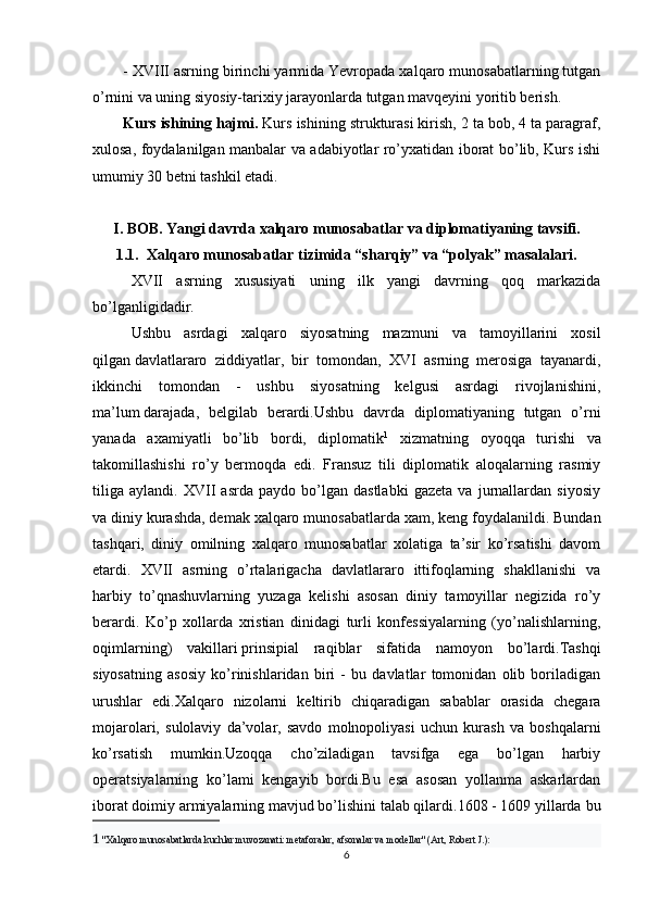 - XVIII asrning birinchi yarmida Yevropada xalqaro munosabatlarning tutgan
o’rnini va uning siyosiy-tarixiy jarayonlarda tutgan mavqeyini yoritib berish.
Kurs ishining hajmi.  Kurs ishining strukturasi kirish, 2 ta bob, 4 ta paragraf,
xulosa, foydalanilgan manbalar va adabiyotlar ro’yxatidan iborat bo’lib, Kurs ishi
umumiy 30 betni tashkil etadi.
I. BOB. Yangi davrda xalqaro munosabatlar va diplomatiyaning tavsifi.
1.1.  Xalqaro munosabatlar tizimida “sharqiy” va “polyak” masalalari.
XVII   asrning   xususiyati   uning   ilk   yangi   davrning   qoq   markazida
bo’lganligidadir. 
Ushbu   asrdagi   xalqaro   siyosatning   mazmuni   va   tamoyillarini   xosil
qilgan   davlatlararo   ziddiyatlar ,   bir   tomondan,   XVI   asrning   merosiga   tayanardi,
ikkinchi   tomondan   -   ushbu   siyosatning   kelgusi   asrdagi   rivojlanishini,
ma’lum   darajada ,   belgilab   berardi.Ushbu   davrda   diplomatiyaning   tutgan   o’rni
yanada   axamiyatli   bo’lib   bordi,   diplomatik 1
  xizmatning   oyoqqa   turishi   va
takomillashishi   ro’y   bermoqda   edi.   Fransuz   tili   diplomatik   aloqalarning   rasmiy
tiliga   aylandi.   XVII   asrda   paydo   bo’lgan   dastlabki   gazeta   va   jurnallardan   siyosiy
va diniy kurashda, demak   xalqaro munosabatlarda xam , keng foydalanildi. Bundan
tashqari,   diniy   omilning   xalqaro   munosabatlar   xolatiga   ta’sir   ko’rsatishi   davom
etardi.   XVII   asrning   o’rtalarigacha   davlatlararo   ittifoqlarning   shakllanishi   va
harbiy   to’qnashuvlarning   yuzaga   kelishi   asosan   diniy   tamoyillar   negizida   ro’y
berardi.   Ko’p   xollarda   xristian   dinidagi   turli   konfessiyalarning   (yo’nalishlarning,
oqimlarning)   vakillari   prinsipial   raqiblar   sifatida   namoyon   bo’lardi.Tashqi
siyosatning   asosiy   ko’rinishlaridan   biri   -   bu   davlatlar   tomonidan   olib   boriladigan
urushlar   edi.Xalqaro   nizolarni   keltirib   chiqaradigan   sabablar   orasida   chegara
mojarolari,   sulolaviy   da’volar,   savdo   molnopoliyasi   uchun   kurash   va   boshqalarni
ko’rsatish   mumkin.Uzoqqa   cho’ziladigan   tavsifga   ega   bo’lgan   harbiy
operatsiyalarning   ko’lami   kengayib   bordi.Bu   esa   asosan   yollanma   askarlardan
iborat doimiy armiyalarning mavjud bo’lishini talab qilardi.1608 - 1609 yillarda   bu
1   "Xalqaro munosabatlarda kuchlar muvozanati: metaforalar, afsonalar va modellar" (Art, Robert J.):
6 