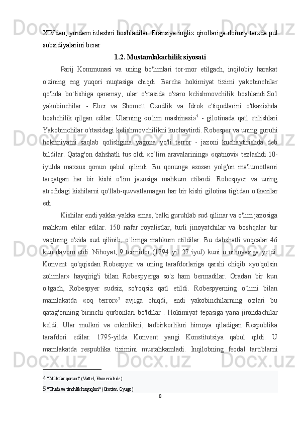 XIVdan, yordam izlashni boshladilar.  Fransiya   ingliz   qirollariga   doimiy   tarzda   pul
subsidiyalarini   berar
1.2.  Mustamlakachilik   siyosati
Parij   Kommunasi   va   uning   bo'limlari   tor-mor   etilgach,   inqilobiy   harakat
o'zining   eng   yuqori   nuqtasiga   chiqdi.   Barcha   hokimiyat   tizimi   yakobinchilar
qo'lida   bo`lishiga   qaramay,   ular   o'rtasida   o'zaro   kelishmovchilik   boshlandi.So'l
yakobinchilar   -   Eber   va   Shomett   Ozodlik   va   Idrok   e'tiqodlarini   o'tkazishda
boshchilik   qilgan   edilar.   Ularning   «o'lim   mashinasi» 4
  -   gilotinada   qatl   etilishlari
Yakobinchilar o'rtasidagi kelishmovchilikni kuchaytirdi. Robesper va uning guruhi
hokimiyatni   saqlab   qolishgina   yagona   yo'li   terror   -   jazoni   kuchaytirishda   deb
bildilar. Qatag'on dahshatli  tus oldi «o’lim  aravalarining» «qatnovi» tezlashdi.10-
iyulda   maxsus   qonun   qabul   qilindi.   Bu   qonunga   asosan   yolg'on   ma'lumotlarni
tarqatgan   har   bir   kishi   o'lim   jazosiga   mahkum   etilardi.   Robespyer   va   uning
atrofidagi kishilarni qo'llab-quvvatlamagan har bir kishi gilotina tig'idan o'tkazilar
edi. 
Kishilar endi yakka-yakka emas, balki guruhlab sud qilinar va o'lim jazosiga
mahkum   etilar   edilar.   150   nafar   royalistlar,   turli   jinoyatchilar   va   boshqalar   bir
vaqtning   o'zida   sud   qilinib,   o`limga   mahkum   etildilar.   Bu   dahshatli   voqealar   46
kun   davom   etdi.   Nihoyat,   9   termidor   (1794   yil   27   iyul)   kuni   u   nihoyasiga   yetdi.
Konvent   qo'qqisdan   Robespyer   va   uning   tarafdorlariga   qarshi   chiqib   «yo'qolsin
zolimlar»   hayqirig'i   bilan   Robespyerga   so'z   ham   bermadilar.   Oradan   bir   kun
o'tgach,   Robespyer   sudsiz,   so'roqsiz   qatl   etildi.   Robespyerning   o`limi   bilan
mamlakatda   «oq   terror» 5
  avjiga   chiqdi,   endi   yakobinchilarning   o'zlari   bu
qatag'onning   birinchi   qurbonlari   bo'ldilar   .   Hokimiyat   tepasiga   yana   jirondachilar
keldi.   Ular   mulkni   va   erkinlikni,   tadbirkorlikni   himoya   qiladigan   Respublika
tarafdori   edilar.   1795-yilda   Konvent   yangi   Konstitutsiya   qabul   qildi.   U
mamlakatda   respublika   tizimini   mustahkamladi.   Inqilobning   feodal   tartiblarni
4   "Millatlar qonuni" (Vattel, Emmerich de)
5   "Urush va tinchlik huquqlari" (Grotius, Gyugo)
8 