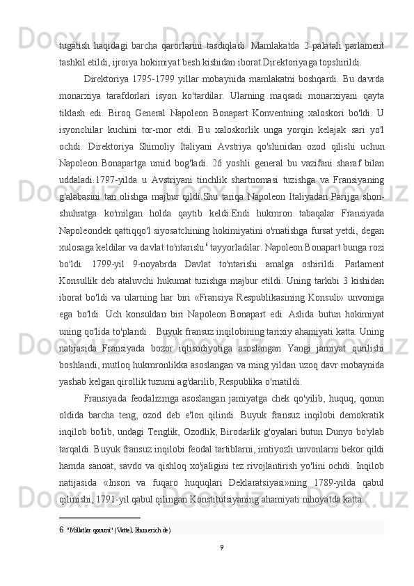 tugatish   haqidagi   barcha   qarorlarini   tasdiqladi.   Mamlakatda   2   palatali   parlament
tashkil etildi, ijroiya hokimiyat besh kishidan iborat Direktoriyaga topshirildi.
Direktoriya   1795-1799   yillar   mobaynida   mamlakatni   boshqardi.   Bu   davrda
monarxiya   tarafdorlari   isyon   ko'tardilar.   Ularning   maqsadi   monarxiyani   qayta
tiklash   edi.   Biroq   General   Napoleon   Bonapart   Konventning   xaloskori   bo'ldi.   U
isyonchilar   kuchini   tor-mor   etdi.   Bu   xaloskorlik   unga   yorqin   kelajak   sari   yo'l
ochdi.   Direktoriya   Shimoliy   Italiyani   Avstriya   qo'shinidan   ozod   qilishi   uchun
Napoleon   Bonapartga   umid   bog'ladi.   26   yoshli   general   bu   vazifani   sharaf   bilan
uddaladi.1797-yilda   u   Avstriyani   tinchlik   shartnomasi   tuzishga   va   Fransiyaning
g'alabasini   tan   olishga   majbur   qildi.Shu   tariqa   Napoleon   Italiyadan   Parijga   shon-
shuhratga   ko'milgan   holda   qaytib   keldi.Endi   hukmron   tabaqalar   Fransiyada
Napoleondek qattiqqo'l siyosatchining hokimiyatini o'rnatishga fursat yetdi, degan
xulosaga keldilar va davlat to'ntarishi 6
 tayyorladilar. Napoleon Bonapart bunga rozi
bo'ldi.   1799-yil   9-noyabrda   Davlat   to'ntarishi   amalga   oshirildi.   Parlament
Konsullik deb ataluvchi  hukumat  tuzishga majbur etildi. Uning tarkibi 3 kishidan
iborat   bo'ldi   va   ularning   har   biri   «Fransiya   Respublikasining   Konsuli»   unvoniga
ega   bo'ldi.   Uch   konsuldan   biri   Napoleon   Bonapart   edi.   Aslida   butun   hokimiyat
uning qo'lida to'plandi .     Buyuk fransuz inqilobining tarixiy ahamiyati katta. Uning
natijasida   Fransiyada   bozor   iqtisodiyotiga   asoslangan   Yangi   jamiyat   qurilishi
boshlandi, mutloq hukmronlikka asoslangan va ming yildan uzoq davr mobaynida
yashab kelgan qirollik tuzumi ag'darilib, Respublika o'rnatildi. 
Fransiyada   feodalizmga   asoslangan   jamiyatga   chek   qo'yilib,   huquq,   qonun
oldida   barcha   teng,   ozod   deb   e'lon   qilindi.   Buyuk   fransuz   inqilobi   demokratik
inqilob bo'lib, undagi Tenglik, Ozodlik, Birodarlik g'oyalari butun Dunyo bo'ylab
tarqaldi. Buyuk fransuz inqilobi feodal tartiblarni, imtiyozli unvonlarni bekor qildi
hamda sanoat, savdo va qishloq xo'jaligini  tez rivojlantirish yo'lini ochdi. Inqilob
natijasida   «Inson   va   fuqaro   huquqlari   Deklaratsiyasi»ning   1789-yilda   qabul
qilinishi, 1791-yil qabul qilingan Konstitutsiyaning ahamiyati nihoyatda katta. 
6    "Millatlar qonuni" (Vattel, Emmerich de)
9