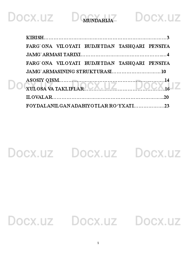 MUNDARIJA
KIRISH…………………………………………………………………3
FARG`ONA   VILOYATI   BUDJETDAN   TASHQARI   PENSIYA
JAMG`ARMASI TARIXI…………………………………………..…4
FARG`ONA   VILOYATI   BUDJETDAN   TASHQARI   PENSIYA
JAMG`ARMASINING STRUKTURASI…………………………10
ASOSIY QISM……………………………………………….……….14
XULOSA VA TAKLIFLAR…………………………………………..16
ILOVALAR…………………………………………………………...20
FOYDALANILGAN ADABIYOTLAR RO‘YXATI……………….23
1 