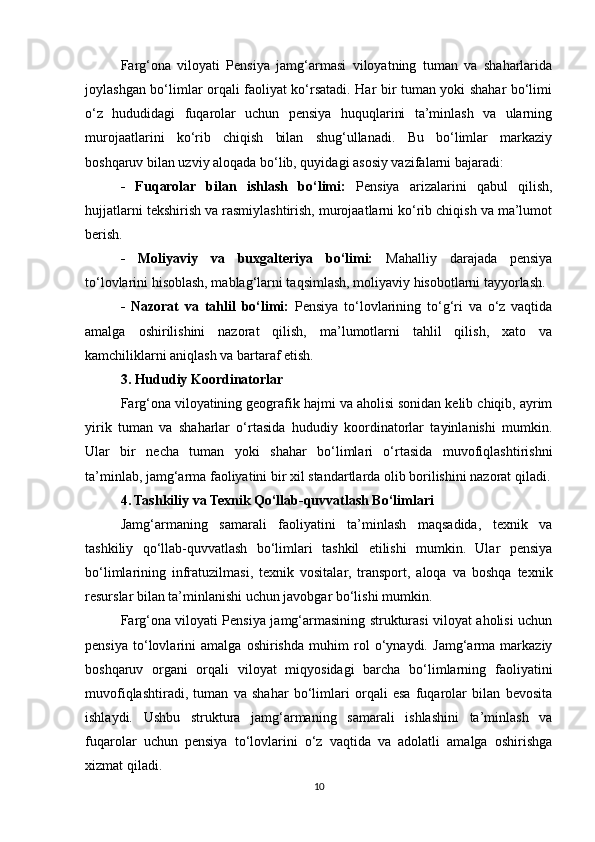 Farg‘ona   viloyati   Pensiya   jamg‘armasi   viloyatning   tuman   va   shaharlarida
joylashgan bo‘limlar orqali faoliyat ko‘rsatadi. Har bir tuman yoki shahar bo‘limi
o‘z   hududidagi   fuqarolar   uchun   pensiya   huquqlarini   ta’minlash   va   ularning
murojaatlarini   ko‘rib   chiqish   bilan   shug‘ullanadi.   Bu   bo‘limlar   markaziy
boshqaruv bilan uzviy aloqada bo‘lib, quyidagi asosiy vazifalarni bajaradi:
-   Fuqarolar   bilan   ishlash   bo‘limi:   Pensiya   arizalarini   qabul   qilish,
hujjatlarni tekshirish va rasmiylashtirish, murojaatlarni ko‘rib chiqish va ma’lumot
berish.
-   Moliyaviy   va   buxgalteriya   bo‘limi:   Mahalliy   darajada   pensiya
to‘lovlarini hisoblash, mablag‘larni taqsimlash, moliyaviy hisobotlarni tayyorlash.
-   Nazorat   va   tahlil   bo‘limi:   Pensiya   to‘lovlarining   to‘g‘ri   va   o‘z   vaqtida
amalga   oshirilishini   nazorat   qilish,   ma’lumotlarni   tahlil   qilish,   xato   va
kamchiliklarni aniqlash va bartaraf etish.
3. Hududiy Koordinatorlar
Farg‘ona viloyatining geografik hajmi va aholisi sonidan kelib chiqib, ayrim
yirik   tuman   va   shaharlar   o‘rtasida   hududiy   koordinatorlar   tayinlanishi   mumkin.
Ular   bir   necha   tuman   yoki   shahar   bo‘limlari   o‘rtasida   muvofiqlashtirishni
ta’minlab, jamg‘arma faoliyatini bir xil standartlarda olib borilishini nazorat qiladi.
4. Tashkiliy va Texnik Qo‘llab-quvvatlash Bo‘limlari
Jamg‘armaning   samarali   faoliyatini   ta’minlash   maqsadida,   texnik   va
tashkiliy   qo‘llab-quvvatlash   bo‘limlari   tashkil   etilishi   mumkin.   Ular   pensiya
bo‘limlarining   infratuzilmasi,   texnik   vositalar,   transport,   aloqa   va   boshqa   texnik
resurslar bilan ta’minlanishi uchun javobgar bo‘lishi mumkin.
Farg‘ona viloyati Pensiya jamg‘armasining strukturasi viloyat aholisi uchun
pensiya   to‘lovlarini   amalga   oshirishda   muhim   rol   o‘ynaydi.   Jamg‘arma   markaziy
boshqaruv   organi   orqali   viloyat   miqyosidagi   barcha   bo‘limlarning   faoliyatini
muvofiqlashtiradi,   tuman   va   shahar   bo‘limlari   orqali   esa   fuqarolar   bilan   bevosita
ishlaydi.   Ushbu   struktura   jamg‘armaning   samarali   ishlashini   ta’minlash   va
fuqarolar   uchun   pensiya   to‘lovlarini   o‘z   vaqtida   va   adolatli   amalga   oshirishga
xizmat qiladi.
10 
