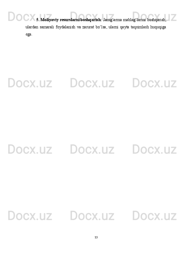 5. Moliyaviy resurslarni boshqarish:  Jamg‘arma mablag‘larini boshqarish,
ulardan   samarali   foydalanish   va   zarurat   bo‘lsa,   ularni   qayta   taqsimlash   huquqiga
ega.
13 