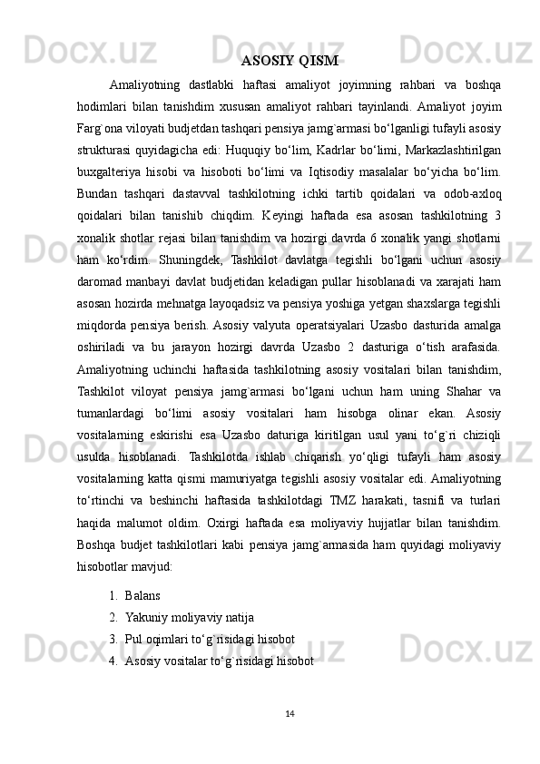 ASOSIY QISM
Amaliyotning   dastlabki   haftasi   amaliyot   joyimning   rahbari   va   boshqa
hodimlari   bilan   tanishdim   xususan   amaliyot   rahbari   tayinlandi.  Amaliyot   joyim
Farg`ona viloyati budjetdan tashqari pensiya jamg`armasi bo‘lganligi tufayli asosiy
strukturasi   quyidagicha   edi:   Huquqiy   bo‘lim,   Kadrlar   bo‘limi,   Markazlashtirilgan
buxgalteriya   hisobi   va   hisoboti   bo‘limi   va   Iqtisodiy   masalalar   bo‘yicha   bo‘lim.
Bundan   tashqari   dastavval   tashkilotning   ichki   tartib   qoidalari   va   odob-axloq
qoidalari   bilan   tanishib   chiqdim.   Keyingi   haftada   esa   asosan   tashkilotning   3
xonalik shotlar  rejasi  bilan tanishdim  va  hozirgi  davrda  6 xonalik yangi  shotlarni
ham   ko‘rdim.   Shuningdek,   Tashkilot   davlatga   tegishli   bo‘lgani   uchun   asosiy
daromad   manbayi   davlat   budjetidan   keladigan   pullar   hisoblanadi   va   xarajati   ham
asosan hozirda mehnatga layoqadsiz va pensiya yoshiga yetgan shaxslarga tegishli
miqdorda   pensiya   berish.  Asosiy   valyuta   operatsiyalari   Uzasbo   dasturida   amalga
oshiriladi   va   bu   jarayon   hozirgi   davrda   Uzasbo   2   dasturiga   o‘tish   arafasida.
Amaliyotning   uchinchi   haftasida   tashkilotning   asosiy   vositalari   bilan   tanishdim,
Tashkilot   viloyat   pensiya   jamg`armasi   bo‘lgani   uchun   ham   uning   Shahar   va
tumanlardagi   bo‘limi   asosiy   vositalari   ham   hisobga   olinar   ekan.   Asosiy
vositalarning   eskirishi   esa   Uzasbo   daturiga   kiritilgan   usul   yani   to‘g`ri   chiziqli
usulda   hisoblanadi.   Tashkilotda   ishlab   chiqarish   yo‘qligi   tufayli   ham   asosiy
vositalarning  katta   qismi   mamuriyatga   tegishli   asosiy  vositalar   edi.  Amaliyotning
to‘rtinchi   va   beshinchi   haftasida   tashkilotdagi   TMZ   harakati,   tasnifi   va   turlari
haqida   malumot   oldim.   Oxirgi   haftada   esa   moliyaviy   hujjatlar   bilan   tanishdim.
Boshqa   budjet   tashkilotlari   kabi   pensiya   jamg`armasida   ham   quyidagi   moliyaviy
hisobotlar mavjud:
1. Balans
2. Yakuniy moliyaviy natija
3. Pul oqimlari to‘g`risidagi hisobot
4. Asosiy vositalar to‘g`risidagi hisobot
14 