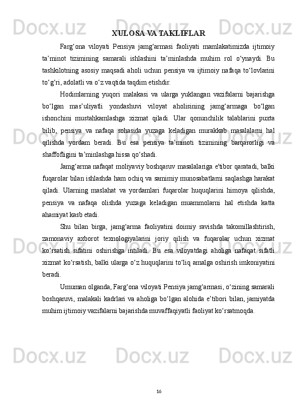 XULOSA VA TAKLIFLAR 
Farg‘ona   viloyati   Pensiya   jamg‘armasi   faoliyati   mamlakatimizda   ijtimoiy
ta’minot   tizimining   samarali   ishlashini   ta’minlashda   muhim   rol   o‘ynaydi.   Bu
tashkilotning   asosiy   maqsadi   aholi   uchun   pensiya   va   ijtimoiy   nafaqa   to‘lovlarini
to‘g‘ri, adolatli va o‘z vaqtida taqdim etishdir. 
Hodimlarning   yuqori   malakasi   va   ularga   yuklangan   vazifalarni   bajarishga
bo‘lgan   mas’uliyatli   yondashuvi   viloyat   aholisining   jamg‘armaga   bo‘lgan
ishonchini   mustahkamlashga   xizmat   qiladi.   Ular   qonunchilik   talablarini   puxta
bilib,   pensiya   va   nafaqa   sohasida   yuzaga   keladigan   murakkab   masalalarni   hal
qilishda   yordam   beradi.   Bu   esa   pensiya   ta’minoti   tizimining   barqarorligi   va
shaffofligini ta’minlashga hissa qo‘shadi.
Jamg‘arma nafaqat moliyaviy boshqaruv masalalariga e'tibor qaratadi, balki
fuqarolar bilan ishlashda ham ochiq va samimiy munosabatlarni saqlashga harakat
qiladi.   Ularning   maslahat   va   yordamlari   fuqarolar   huquqlarini   himoya   qilishda,
pensiya   va   nafaqa   olishda   yuzaga   keladigan   muammolarni   hal   etishda   katta
ahamiyat kasb etadi.
Shu   bilan   birga,   jamg‘arma   faoliyatini   doimiy   ravishda   takomillashtirish,
zamonaviy   axborot   texnologiyalarini   joriy   qilish   va   fuqarolar   uchun   xizmat
ko‘rsatish   sifatini   oshirishga   intiladi.   Bu   esa   viloyatdagi   aholiga   nafaqat   sifatli
xizmat ko‘rsatish, balki ularga o‘z huquqlarini to‘liq amalga oshirish imkoniyatini
beradi.
Umuman olganda, Farg‘ona viloyati Pensiya jamg‘armasi, o‘zining samarali
boshqaruvi, malakali  kadrlari  va  aholiga bo‘lgan alohida  e’tibori  bilan, jamiyatda
muhim ijtimoiy vazifalarni bajarishda muvaffaqiyatli faoliyat ko‘rsatmoqda.
16 