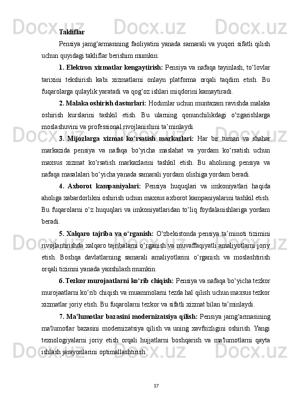 Takliflar
Pensiya jamg‘armasining faoliyatini yanada samarali va yuqori sifatli qilish
uchun quyidagi takliflar berishim mumkin:
1. Elektron xizmatlar kengaytirish:   Pensiya va nafaqa tayinlash, to‘lovlar
tarixini   tekshirish   kabi   xizmatlarni   onlayn   platforma   orqali   taqdim   etish.   Bu
fuqarolarga qulaylik yaratadi va qog‘oz ishlari miqdorini kamaytiradi.
2. Malaka oshirish dasturlari:  Hodimlar uchun muntazam ravishda malaka
oshirish   kurslarini   tashkil   etish.   Bu   ularning   qonunchilikdagi   o‘zgarishlarga
moslashuvini va professional rivojlanishini ta’minlaydi.
3.   Mijozlarga   xizmat   ko‘rsatish   markazlari:   Har   bir   tuman   va   shahar
markazida   pensiya   va   nafaqa   bo‘yicha   maslahat   va   yordam   ko‘rsatish   uchun
maxsus   xizmat   ko‘rsatish   markazlarini   tashkil   etish.   Bu   aholining   pensiya   va
nafaqa masalalari bo‘yicha yanada samarali yordam olishiga yordam beradi.
4.   Axborot   kampaniyalari:   Pensiya   huquqlari   va   imkoniyatlari   haqida
aholiga xabardorlikni oshirish uchun maxsus axborot kampaniyalarini tashkil etish.
Bu fuqarolarni  o‘z huquqlari  va imkoniyatlaridan to‘liq foydalanishlariga yordam
beradi.
5. Xalqaro tajriba va o‘rganish:   O‘zbekistonda pensiya ta’minoti tizimini
rivojlantirishda xalqaro tajribalarni o‘rganish va muvaffaqiyatli amaliyotlarni joriy
etish.   Boshqa   davlatlarning   samarali   amaliyotlarini   o‘rganish   va   moslashtirish
orqali tizimni yanada yaxshilash mumkin.
6. Tezkor murojaatlarni ko‘rib chiqish:  Pensiya va nafaqa bo‘yicha tezkor
murojaatlarni ko‘rib chiqish va muammolarni tezda hal qilish uchun maxsus tezkor
xizmatlar joriy etish. Bu fuqarolarni tezkor va sifatli xizmat bilan ta’minlaydi.
7. Ma'lumotlar bazasini  modernizatsiya qilish:   Pensiya jamg‘armasining
ma'lumotlar   bazasini   modernizatsiya   qilish   va   uning   xavfsizligini   oshirish.  Yangi
texnologiyalarni   joriy   etish   orqali   hujjatlarni   boshqarish   va   ma'lumotlarni   qayta
ishlash jarayonlarini optimallashtirish.
17 